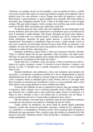 “Senhores, na verdade, devíeis ter-me atendido, e não ter partido de Greta e sofrido
esta avaria e perda. Mas agora vos exorto que tenhais coragem; pois nenhuma vida se
perderá entre vós, mas somente o navio. Porque esta noite me apareceu o anjo de
Deus (Jesus), a quem pertenço e a quem também sirvo, dizendo: Não temas Paulo; é
necessário que compareças perante Cesar e Deus te há dado todos os que navegam
contigo. Pelo que tende coragem, varões, porque creio em Deus que assim sucederá,
como me foi dito. Mas é necessário que vamos dar a uma ilha”.
Na décima parte da noite, tendo sido eles impelidos de uma banda para outra
do mar Adriático, pela meia noite suspeitaram os marinheiros que se avizinhavam de
terra. E lançando a sonda acharam vinte braças. Passando um pouco mais adiante e
lançando a sonda outra vez, acharam quinze: e temendo que, talvez, fossem dar em
praias pedregosas, lançaram da popa quatro âncoras e estavam ansiosos que
amanhecesse. Procurando os marinheiros fugir do navio, e tendo arriado o bote ao
mar com o pretexto de irem largar âncoras da proa, disse Paulo ao centurião e aos
soldados: Se estes não ficarem no navio, não podereis salvar-vos. Então, os soldados
cortaram as cordas do bote e deixaram-no ir.
Enquanto amanhecia, rogava Paulo a todos que tomassem alimento, dizendo:
“Hoje é o décimo quarto dia em que esperando, estais em jejum, sem nada comer.
Pelo que vos rogo que comais alguma coisa; porque disso depende a vossa segurança,
pois nenhum de vós perderá um Só cabelo da cabeça”.
Tendo dito isto e, tomando o pão, deu graças a Deus na presença de todos e,
depois de o partir, começou a comer. E estavam no navio duzentas e setenta e seis
pessoas ao todo. E saciados com a comida começaram a aliviar o navio lançando
trigo ao mar.
Quando amanheceu, não conheciam a terra, mas avistaram uma enseada com
uma praia, e consultaram se poderiam encalhar ali o navio. Desprendendo as âncoras
abandonaram-nas no mar, soltando ao mesmo tempo os cabos dos lemes; e içando ao
vento o traquete, foram se dirigindo para a praia. Porém, indo ter a um lugar onde
duas correntes se encontravam, encalharam o navio; e a proa arrastada sobre a terra
ficou imóvel, mas a popa desfazia-se com a violência das ondas.
O parecer dos soldados era que se matassem os presos, para que nenhum deles
se lançasse a nado e fugisse; mas o centurião querendo salvar a Paulo, impediu-lhes
que fizessem isto e mandou que os que soubessem nadar, fossem os primeiros a se
lançar ao mar e alcançar a terra; e aos demais que se salvassem, uns em tábuas, e
outros em destroços do navio. E assim todos escaparam à terra, salvos”.
Não foi, portanto, sem razão que o Apóstolo, numa de suas Epístolas enumerou
os perigos por que passou, sem esquecer o naufrágio de que foi vítima.
Longe, porém, de desfalecer, ele serviu ainda de arrimo àquela população
flutuante, a quem não cessou de aconselhar, encorajar e encher de fé e esperança. E
se o centurião e o comandante o tivessem ouvido, livres estariam todos de passar as
tribulações por que passaram. Mas o espírito cego não obedece às injunções do Alto
deixa-se levar pela “sabedoria terrena” cheia de dúvidas e vacilações; e o resultado é
sempre prejudicial.
Espírita
Acervo Virtual Espírita

105

 