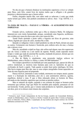 No dia em que o homem obedecer às instituições superiores e tiver se voltado
para Deus, será feliz, estará livre de muitos males que o afligem e de grandes
prejuízos e aborrecimentos que o fazem sofrer.
Enfim, chegados àquela ilha, sem saber onde se achavam, é certo que ainda
muito teriam que sofrer, mas podiam considerar-se salvos. Atos – Cap. XXVII, v. v.
1-26.
NA ILHA DE MALTA – PAULO E A VÍBORA – O ACOLHIMENTO DOS
INDÍGENAS
Estando salvos, soubemos então que a ilha se chamava Malta. Os indígenas
trataram-nos com muita humanidade, porque, acendendo uma fogueira, acolheramnos a toldos por causa da chuva que caía e por causa do frio.
Tendo Paulo ajuntado e posto sobre a fogueira um feixe de gravetos, uma
víbora, fugindo por causa do calor, mordeu-lhe a mão.
Quando os indígenas viram o réptil pendente na mão de Paulo, diziam uns para
os outros: Certamente este homem é homicida, pois embora salvo do mar, a Justiça
não o deixou viver.
Mas ele, sacudindo o réptil no fogo, não sofreu mal algum; mas eles esperavam
que ele viesse a inchar ou a cair morto de repente. Porém, tendo esperado muito
tempo e vendo que nada de anormal lhe sucedia, mudando de parecer, diziam que era
ele um deus. – Cap. XXVIII, v. v. 1 – 6.
A Ilha de Malta é, atualmente, uma possessão inglesa; acha-se no
Mediterrâneo, entre a Sicília e a África, e conta 185.000 habitantes. (8)
Nos tempos apostólicos era habitada por uma população que, apesar da falta de
cultivo intelectual, se mostrou mais humana para com os Apóstolos do que os
civilizados de burel e capelo. Tudo quanto se pode fazer pelos náufragos, foi feito.
Não havia roupas para lhes dar, mas os seus corpos enregelados foram aquecidos ao
lume de uma fogueira para tal preparada.
Parece incrível, entretanto é uma verdade, mormente nos tempos atuais; quanto
maior é a ilustração do indivíduo, pior ele é, sem sentimentos afetivos, egoísta,
orgulhoso, desleal e mau. É que a falsa educação afasta os homens de Deus,
privando-os das intuições superiores que excitam as paixões nobres.
Mas os naturais da região, segundo o seu costume de julgar os homens pelas
tormentas que sofriam, logo que Paulo foi mordido pela serpente, pensaram ser ele
um homicida. Vendo, porém, que o veneno nada produzira no Apóstolo, julgaram-no
um deus, pois só os deuses eram imunes das serpentes.

8

Estimativa atual: Estado independente do Sul da Europa, membro da Comunidade Britânica,
situado no Mediterrâneo, entre a Tunísia e a Sicilia. Compõe de quatro ilhas: Comino ou Kemuna,
Gozo ou Ghawdex, Filola e Malta. A população, de raça maltesa (de origem semita) é de 322.000
habitantes (estimativa de 1974) .
Nota da Editora

Espírita
Acervo Virtual Espírita

106

 