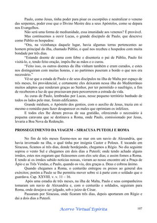 Paulo, como Jesus, tinha poder para pisar os escorpiões e neutralizar o veneno
das serpentes, poder esse que o Divino Mestre deu a seus Apóstolos, como se depara
nos Evangelhos.
Não será uma forma de mediunidade, essa imunidade aos venenos? É provável.
Mas continuemos a ouvir Lucas, o grande discípulo de Paulo, que descreve
como Públio os hospedou:
“Ora, na vizinhança daquele lugar, havia algumas terras pertencentes ao
homem principal da ilha, chamado Públio, o qual nos recebeu e hospedou com muita
bondade por três dias.
“Estando doente de cama com febre e disenteria o pai de Públio, Paulo foi
visitá-lo, e, tendo feito oração, impôs-lhe as mãos e o curou.
“Feito isso, os outros doentes da ilha vinham também e eram curados, e estes
nos distinguiram com muitas honras, e ao partirmos puseram a bordo o que nos era
necessário.”
Vê-se que a estada de Paulo e de seus discípulos na ilha de Malta por espaço de
três meses, foi providencial, e certamente eles deixaram nessa ilha do Mediterrâneo
muitos adeptos que renderam graças ao Senhor, por ter permitido o naufrágio, a fim
de receberem a luz de que precisavam para percorrerem a estrada da vida.
As curas de Paulo, lembradas por Lucas, nesse pequeno território banhado de
todos os lados pelo mar, foram edificantes.
Grande médium, o Apóstolo dos gentios, com o auxílio de Jesus, trazia em si
mesmo o remédio para fazer desaparecer os males que oprimiam os infelizes.
E todos eles lhe deram provas de sua gratidão, oferecendo o necessário à
pequena caravana que se destinava a Roma, onde Paulo, comissionado por Jesus,
levaria a Boa Nova da Redenção.
PROSSEGUIMENTO DA VIAGEM – SIRACUSA PUTEOLI E ROMA
No fim de três meses fizemo-nos ao mar em um navio de Alexandria, que
havia invernado na ilha, o qual tinha por insígnia Castor e Poloux. E tocando em
Siracusa, ficamos aí três dias, donde bordejando, chegamos a Régio. No dia seguinte
soprou o vento Sul e chegamos em dois dias a Puteoli; onde tendo achado alguns
irmãos, estes nos rogaram que ficássemos com eles sete dias; e assim fomos a Roma.
E tendo aí os irmãos sabido notícias nossas, vieram ao nosso encontro até a Praça de
Ápio e as Três Vendas, e Paulo, quando os viu, deu graças a. Deus e cobrou ânimo.
Quando chegamos a Roma, o centurião entregou os presos ao general dos
exércitos; porém a Paulo se lhe permitiu mover sobre si à parte com o soldado que o
guardava. Cap. XXVIII. v. v. 11 – 16.
Após uma estadia de três meses, na ilha de Malta, Paulo e seus companheiros
tomaram um navio de Alexandria e, com o centurião e soldados, seguiram para
Roma, onde desejava ser julgado, sob o juízo de César.
Passaram por Siracusa, onde ficaram três dias, depois aportaram em Régio e
dai a dois dias a Puteoli.
Espírita
Acervo Virtual Espírita

107

 
