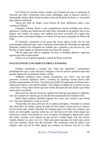 Em Puteoli já existiam muitos crentes, que fizeram com que os apóstolos lá
ficassem sete dias. Certamente nessa santa intimidade, onde se procura cultivar a
fraternidade, muitas idéias foram trocadas acerca da Doutrina de Jesus e o necessário
para torná-la conhecida.
Talvez por falta de tempo, Lucas deixou de fazer referências sobre o que
ocorreu em Puteoli.
Chegados à Roma, Paulo e seus companheiros foram recebidos por muitos
apóstolos e cristãos que formavam em redor dele, enchendo-se de alegria, não só por
abraçar seus irmãos em crença, mas também por haver concluído sua viagem que
tinha por motivo principal obedecer: às ordens de Jesus para a pregação da Palavra da
Vida.
O Centurião, certamente já de posse das novas idéias cristãs, foi de uma
generosidade admirável para com o Apóstolo, permitindo-lhe liberdade em aposento
particular, embora em companhia do soldado que o guardava, que deveria ser, sem
dúvida, já muito ligado ao Apóstolo pelos seus dotes de coração.
Não há quem não ceda às sugestões do bem. A bondade domina e apaixona
aqueles que dela se aproximam.
Vamos ver no capítulo seguinte a estréia de Paulo em Roma.
PAULO CONVOCA OS JUDEUS E PREGA EM ROMA
Estamos concluindo a exegese dos “Atos dos Apóstolos”. Lamentamos
profundamente que o autor deixasse à margem o fim da carreira apostólica das duas
grandes figuras do Cristianismo: Pedro e Paulo.
Nenhuma referência nesse sentido encontramos nos “Atos”, por isso não
queremos aventurar hipóteses sobre o término da existência terrena desses dois
grandes representantes de Jesus. Uns dizem que Pedro foi supliciado em Roma com a
cabeça para baixo, a seu próprio pedido, visto julgar-se indigno de ser posto na cruz,
como Jesus o fora; outros dizem que essa versão não passa de uma lenda e que Pedro
nunca esteve em Roma.
Seja como for, não nos interessa o gênero de morte por que passou o Apóstolo,
mas sim o gênero de vida de que ele deu tão bom testemunho da Verdade Cristã.
Sobre Paulo também referência alguma faz Lucas, que conclui a sua notícia
nos “Atos dos Apóstolos” como se vai ler:
“Decorridos três dias convocou ele os judeus principais; e havendo se reunido
eles, disse-lhes: Eu irmãos, apesar de nada ter feito contra o nosso povo ou contra o
rito de nossos pais, desde Jerusalém fui entregue preso nas mãos dos romanos, que
tendo me interrogado, queriam soltar-me, por não haver em mim crime algum que
merecesse a morte; mas opondo-se a isso os judeus, fui obrigado a apelar para Cesar,
não tendo, contudo, coisa alguma de que acusar a minha nação. Por este motivo
mandei chamar-vos, para vos ver e falar; pois pela esperança de Israel estou preso
com esta corrente. Porém eles lhe disseram: Não recebemos carta da Judéia a teu
respeito, nem veio de lá irmão algum que contasse ou dissesse mal de ti o Mas
Espírita
Acervo Virtual Espírita

108

 