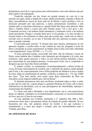 desejaríamos ouvir de ti o que pensas; pois relativamente a esta seita sabemos que por
toda a parte é ela impugnada.
Tendo-lhe marcado um dia, foram em grande número ter com ele à sua
morada; aos quais, desde a manhã até a noite, dando testemunho, expunha o Reino de
Deus, persuadindo-os acerca de Jesus pela lei de Moisés e pelos profetas o Uns se
deixavam persuadir por suas palavras, e outros permaneciam incrédulos; e não
estando entre si concordes retiravam-se, quando Paulo lhes disse estas palavras. Bem
falou o Espírito Santo a vossos pais pelo Profeta Isaías: Vai a este povo e diz:
Certamente ouvireis, e de nenhum modo entendereis. Certamente vereis, e de nenhum
modo percebereis. Porque o coração deste povo se fez pesado, e os seus ouvidos se
fizeram tardos e eles fecharam os olhos; para não suceder que, vendo com os olhos e
ouvindo com os ouvidos, eu os sare. E havendo dito isto, partiram os judeus, tendo
entre si grande contenda.
E acrescenta para concluir: “E durante dois anos inteiros, permaneceu no seu
aposento alugado, e recebia todos os que vinham ter com ele, pregando o reino de
Deus e ensinando as coisas concernentes ao Senhor Jesus Cristo com toda a liberdade
e sem impedimento” (Cap. XXVIII. v. v. 17 a 31).
O nosso principal escopo, escrevendo esta obra, não foi salientar a morte de
Paulo, como também não é lembrar a dos Apóstolos que divulgaram a fé cristã, mas
esclarecer, tanto quanto possível, a vida e os atos desses homens humildes e bons,
que renunciando às suas próprias pessoas, viveram para Cristo, isto é, cumprindo os
desígnios que por Jesus lhes foram confiados.
E, quanto a Paulo, se examinarmos circunstanciadamente o último trecho de
Lucas, havemos forçosamente de concluir, que o Apóstolo dos gentios, tendo apelado
para César, o fez conscientemente com o firme propósito de obedecer à risca a ordem
de Jesus, dada em manifestação de espírito, conforme se depara do v. 19, cap. XXIII
dos Atos: “Tem bom ânimo, pois assim como deste testemunho de Mim em
Jerusalém, assim importa também que o dê em Roma.”
O Apóstolo permaneceu dois anos em Roma, recebendo todos os dias, a todos
os que iam ter com ele, a quem pregava a genuína Doutrina do Cristo, sob as bases
indestrutíveis da Revelação, com as suas prerrogativas de imortalidade, aparição e
comunicação dos Espíritos.
E o fazia com toda a liberdade e sem impedimento, isto é, com aquiescência
direta ou indireta, voluntária ou involuntariamente, consciente ou inconscientemente
de Nero, que era o César do seu tempo.
As suas epístolas aos Coríntios, mormente a 1a, capítulos XII, XIII e XIV,
esclarecem muito bem o pensamento íntimo da religião do grande Apóstolo. Se nos
basearmos por elas, não podemos deixar de receber a luz que esclarece o
entendimento e o amor que alegra o coração, para nos encaminharmos para a
Verdade, para Deus.
OS APÓSTOLOS DE JESUS

Espírita
Acervo Virtual Espírita

109

 