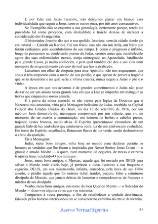 E por falar em Judas Iscariote, não deixemos passar em branco essa
individualidade que seguiu a Jesus, com os outros onze, por três anos consecutivos.
No Evangelho não se encontra a sua genealogia, certamente porque, tendo ele
procedido tal como procedeu, com deslealdade e traição deixou de merecer a
consideração dos Evangelistas.
O historiador Josepho diz que o seu apelido, Iscariote, vem da cidade donde ele
era natural — Carioth ou Keriote. Foi um fraco, mas não era um Atila, um Nero que
foram cortejados pelo sacerdotalismo do seu tempo. E como o progresso é infinito,
longe de pensarmos na condenação perene de Judas, cremos antes que, restabelecido
agora das suas enfermidades morais, esteja reintegrado no Apostolado, batalhando
pela grande Causa, já muito conhecida, e pela qual também ele deu a sua vida num
momento de arrependimento extremo do mal que havia praticado.
Lancemos um olhar de simpatia para esse Apóstolo, não nos esqueçamos que
Jesus o tem amparado com o manto do seu perdão, e que apesar de prever a tragédia
que se ia desenrolar e na qual seria a vítima cruenta, nunca negou a Judas o pão e o
vinho.
A época em que nos achamos é de grandes cometimentos e Judas não pode
deixar de ser um arauto nessa grande luta em que a Luz se empenha em extinguir as
trevas que empanam o nosso planeta.
E a prova da nossa asserção se não viesse pela lógica da Doutrina que o
Nazareno nos anunciou, viria pela Mensagem belíssima de Judas, recebida na Capital
Federal dos Estados Unidos do Brasil, no dia 12 de setembro de 1916, por um
médium bem desenvolvido, mensagem comprovada por um vidente, que viu no
momento de ser escrita a comunicação, um homem de barbas e cabelos pretos,
trajando vestes brancas, muito alvas. O Espírito apresentou-se circundado de um
grande halo de luz azul-claro que contornava outra luz de um azul-escuro aveludado.
Em torno do Espírito, espalhados, flutuavam flocos de luz verde, sendo deslumbrante
o efeito da aparição.
Eis a Mensagem:
Judas, meus bons amigos, volta hoje ao mundo para declarar perante os
homens as verdades que lhe foram c inspiradas por Nosso Senhor Jesus Cristo — o
grande e amado Mestre — a quem, num momento de cegueira, de trevas e extrema
fraqueza traiu, vendendo-O aos inimigos.
Jesus, meus bons amigos, o Messias, aquele que foi enviado por DEUS para
salvar o Mundo onde viveis hoje, já perdoou a Judas Iscariote a sua fraqueza e
cegueira. DEUS, em sua misericórdia infinita, concedeu, pela boca de seu Filho
amado, o perdão àquele que foi outrora infiel, traidor, perjuro, falso e criminoso
discípulo do Messias, que jamais deixou de lamentar e compadecer-se da fraqueza e
miséria de seu discípulo.
Venho, meus bons amigos, em nome do meu Querido Mestre — o Salvador do
Mundo — dizer-vos alguma coisa que vos interessa.
Compareço à vossa presença, a fim de restabelecer a verdade desvirtuada,
falseada pelos homens interessados em se conservar no caminho do erro e da mentira.
Espírita
Acervo Virtual Espírita

111

 