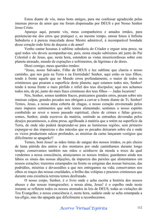 Estou diante de vós, meus bons amigos, para me confessar agradecido pelas
imensas provas de amor que me foram dispensadas por DEUS e por Nosso Senhor
Jesus Cristo.
Apareço aqui, perante vós, meus companheiros e amados irmãos, para
penitenciar-me dos erros que pratiquei e, ao mesmo tempo, entoar hinos à Infinita
Sabedoria e à pureza imaculada desse Mestre admirável, à incomparável bondade
desse coração todo feito de doçuras e de amor!
Venho cantar hosanas à sublime sabedoria do Criador e erguer uma prece, na
qual todos vós deveis acompanhar-me, pois, nesta oração subiremos até junto do Pai
Celestial e de Jesus, que, nesta hora, estendem as vistas misericordiosas sobre este
planeta atrasado, mundo de expiações e sofrimentos, de lágrimas e de dores.
Dizei comigo, meus queridos irmãos:
“Jesus, nosso Salvador, Filho de DEUS e luz sublime que clareia o nosso
caminho, que nos guia na Terra e na Eternidade! Senhor, aqui estão os teus filhos,
tendo à frente aquele que no Mundo errou profundamente, o maior de todos os
criminosos que pisaram a superfície deste planeta; aqui estamos todos nós, Senhor!
tendo à nossa frente o mais pérfido e infiel dos teus discípulos; aqui nos achamos
todos nós, de pé, junto do mais fraco criminoso dos teus filhos — Judas Iscariote!
Nós, Senhor, somos também fracos, praticamos grandes erros, pesam sobre nós
imensas culpas, grandes pecados nos obrigam a curvar a fronte diante de Ti, Senhor!
Temos, Jesus, a nossa alma coberta de chagas, o nosso coração envenenado pelos
mais impuros sentimentos que nele temos alimentado; sentimos o nosso espírito
combalido ao rever o nosso passado espiritual, cheio de crimes e faltas graves;
somos, Senhor, ainda escravos da matéria, sentindo as entranhas devoradas pelos
desejos pecaminosos, a alma presa, agrilhoada à matéria que a retém na superfície da
Terra, de onde não poderá desprender-se para as luminosas regiões, sem primeiro
expurgar-se das impurezas e das máculas que os pecados deixaram sobre ela e onde
os vícios produziram sulcos profundos, as misérias da carne lançaram vestígios que
dificilmente se apagarão!!
Temos, bom Jesus! as mãos tintas do sangue dos nossos irmãos, os pés cheios
de lama pútrida dos antros e dos monturos por onde caminhamos durante longo
tempo; conservamos também nas mãos o azinhavre da moeda a troco da qual
vendemos a nossa consciência, atraiçoamos os nossos irmãos; guardamos ainda nos
lábios os sinais das nossas abjeções, da impureza das paixões que alimentamos em
nossos corações; trazemos estampados na fronte os estigmas das nossas baixezas, das
podridões, misérias e devassidões a que nos entregamos na vida; conservamos nos
olhos os traços das nossas crueldades, o brilho das volúpias e prazeres criminosos que
durante esta existência terrena temos desfrutado.
O nosso corpo, Senhor, é o livro onde e acha escrita a história dos nossos
abusos e das nossas transgressões; a nossa alma, Jesus! é o espelho onde neste
instante se refletem todos os nossos atentados às leis de DEUS, todas as violações do
Teu Evangelho; a nossa consciência é, nesta hora, sudário onde se acha estampada a
tua efígie, mas tão apagada que dificilmente a reconhecemos.
Espírita
Acervo Virtual Espírita

112

 