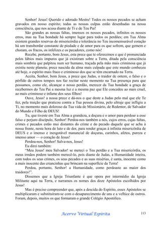 Senhor! Jesus! Querido e adorado Mestre! Todos os nossos pecados se acham
gravados em nosso espírito; todas as nossas culpas estão desenhadas na nossa
consciência, que nos acusa diante de Ti e de Teu Pai!
São grandes as nossas faltas, imensos os nossos pecados, infinitos os nossos
erros, mas na Tua bondade há sempre lugar para todos os perdões; em Tua Alma
existem grandes reservas de misericórdia e tolerância no Teu incomensurável coração
há um transbordar constante de piedade e de amor para os que sofrem, que gemem e
choram, os fracos, os infelizes e os pecadores, como nós!
Recebe, portanto, bom Jesus, esta prece que te oferecemos e que é pronunciada
pelos lábios mais impuros que já existiram sobre a Terra, ditada pela consciência
mais sombria que palpitou num ser humano, traçada pela mão mais criminosa que já
existiu neste planeta; prece nascida da alma mais culpada que este mundo conheceu
até hoje, o espírito mais fraco e criminoso dos que se têm encarnado na Terra.
Aceita, Senhor, bom Jesus, a prece que Judas, o traidor de ontem, o falso e o
pérfido de outros tempos nos faz recitar neste momento na Tua presença para que
possamos, como ele, alcançar o nosso perdão, merecer da Tua bondade a graça de
recebermos do Teu Pai a mesma luz e a mesma paz que Ele concedeu ao mais cruel,
ao mais criminoso e infame dos seus filhos!
Ouve, Jesus! a nossa prece e dá-nos o que deste a Judas pelo mal que ele Te
fez, pela traição que praticou contra a Tua pessoa divina, pelo ultraje que infligiu a
Ti, no momento mais doloroso da Tua vida de Missionário, de Redentor, de Salvador
do Mundo e Filho de DEUS!
Tu, que tiveste em Tua Alma a grandeza, a doçura e o amor para perdoar a esse
falso e perjuro discípulo, Senhor! Perdoa-nos também a nós, cujos erros, cujas faltas,
crimes e pecados estão mui distantes do crime e do pecado daquele que se acha à
nossa frente, nesta hora de luto e de dor, para render graças à infinita misericórdia de
DEUS e o imenso e inesgotável manancial de doçuras, carinhos, afetos, pureza e
imenso amor — o coração de Jesus!
Perdoa-nos, Senhor! Salva-nos, Jesus!
Eu direi também:
“Meu Jesus! meu Salvador! se mereci o Teu perdão e a Tua misericórdia, os
meus irmãos podem também merecê-lo, pois diante de Judas, a Humanidade inteira,
com todos os seus crimes, os seus pecados e as suas misérias, é santa, inocente como
a mais inocente das criancinhas que brincam na superfície da Terra!
Perdoa, portanto, Senhor! a Humanidade, como perdoaste ao maior dos
traidores!”.
Dissemos que a Igreja Triunfante é que opera por intermédio da Igreja
Militante aqui na Terra, e narramos os nomes dos doze Apóstolos escolhidos por
Jesus!
Mas é preciso compreender que, após a descida do Espírito, esses Apóstolos se
multiplicaram e substituíram-se com o desaparecimento de uns e a velhice de outros.
Foram, depois, muitos os que formaram o grande Colégio Apostólico.

Espírita
Acervo Virtual Espírita

113

 