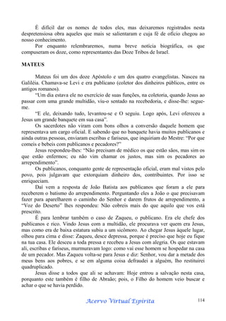 É difícil dar os nomes de todos eles, mas deixaremos registrados nesta
despretensiosa obra aqueles que mais se salientaram e cuja fé de ofício chegou ao
nosso conhecimento.
Por enquanto relembraremos, numa breve notícia biográfica, os que
compuseram os doze, como representantes das Doze Tribos de Israel.
MATEUS
Mateus foi um dos doze Apóstolo e um dos quatro evangelistas. Nasceu na
Galiléia. Chamava-se Levi e era publicano (coletor dos dinheiros públicos, entre os
antigos romanos).
“Um dia estava ele no exercício de suas funções, na coletoria, quando Jesus ao
passar com uma grande multidão, viu-o sentado na recebedoria, e disse-lhe: segueme.
“E ele, deixando tudo, levantou-se e O seguiu. Logo após, Levi ofereceu a
Jesus um grande banquete em sua casa”.
Os sacerdotes não viram com bons olhos a conversão daquele homem que
representava um cargo oficial. E sabendo que no banquete havia muitos publicanos e
ainda outras pessoas, enviaram escribas e fariseus, que inquiriam do Mestre: “Por que
comeis e bebeis com publicanos e pecadores?”
Jesus respondeu-lhes: “Não precisam de médico os que estão sãos, mas sim os
que estão enfermos; eu não vim chamar os justos, mas sim os pecadores ao
arrependimento”.
Os publicanos, conquanto gente de representação oficial, eram mal vistos pelo
povo, pois julgavam que extorquiam dinheiro dos, contribuintes. Por isso se
enriqueciam.
Daí vem a resposta de João Batista aos publicanos que foram a ele para
receberem o batismo do arrependimento. Perguntando eles a João o que precisavam
fazer para aparelharem o caminho do Senhor e darem frutos de arrependimento, a
“Voz do Deserto” lhes respondeu: Não cobreis mais do que aquilo que vos está
prescrito.
É para lembrar também o caso de Zaqueu, o publicano. Era ele chefe dos
publicanos e rico. Vindo Jesus com a multidão, ele procurava ver quem era Jesus,
mas como era de baixa estatura subiu a um sicômoro. Ao chegar Jesus àquele lugar,
olhou para cima e disse: Zaqueu, desce depressa, porque é preciso que hoje eu fique
na tua casa. Ele desceu a toda pressa e recebeu a Jesus com alegria. Os que estavam
ali, escribas e fariseus, murmuravam logo: como vai esse homem se hospedar na casa
de um pecador. Mas Zaqueu volta-se para Jesus e diz: Senhor, vou dar a metade dos
meus bens aos pobres, e se em alguma coisa defraudei a alguém, lho restituirei
quadruplicado.
Jesus disse a todos que ali se achavam: Hoje entrou a salvação nesta casa,
porquanto este também é filho de Abraão; pois, o Filho do homem veio buscar e
achar o que se havia perdido.
Espírita
Acervo Virtual Espírita

114

 
