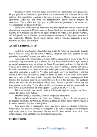 Parecia ser muito fácil para Jesus a conversão dos publicanos e dos pecadores.
O que parecia ser impossível para Jesus era a conversão dos doutores da lei, dos
rabinos, dos sacerdotes, escribas e fariseus, a quem o Mestre nunca deixou de
apostrofar. Certa vez Ele disse aos representantes dessas classes magnas da
sociedade: “Em verdade vos digo que os publicanos, os pecadores e as meretrizes,
vos precederão no Reino dos Céus”.
Mateus era publicano e se tornou um dos doze Apóstolos, mas se conservou na
obscuridade enquanto o Cristo estava na Terra. Só depois da ascensão e descida do
Espírito no Cenáculo, ele entrou em ação: pregava na Judéia e nos países vizinhos,
até a dispersão dos Apóstolos, aproveitando os momentos de folga para escrever o
seu Evangelho. Depois, dizem haver partido para o Oriente, pregando a nova
Doutrina na Pérsia e na Etiópia.
ANDRÉ E BARTOLOMEU
André foi um dos doze Apóstolos; era irmão de Pedro. A sua atitude, durante
toda a vida de Jesus, foi de ouvir o Mestre, observar seus atos, estudar os seus
preceitos, seguindo-O sempre por toda a parte.
A não ser certa vez que saiu com mais outro companheiro a pregar a Boa Nova
ao mundo, segundo ordem que o Mestre deu aos doze, nenhuma outra ação aparece
de André, enquanto Jesus se achava na Terra. E com certeza dessa vez fez algo de
verdade pela difusão do Cristianismo nascente, pois o Senhor, segundo diz Lucas,
havendo reunido os doze mandou-os, dois a dois, por todas as cidades, dando-lhes as
seguintes instruções e poderes: “Tendes autoridade sobre os demônios (Espíritos
maus) e para curar as doenças; pregai o Reino de Deus e fazei curas; nada leveis
convosco, nem bordão, nem alforje, nem pão, nem dinheiro, nem deveis possuir duas
túnicas. Em qualquer casa em que entrardes nela ficai e dali partireis. Em qualquer
cidade em que vos não receberem, saindo dela, sacudi o pó dos vossos pés em
testemunho contra eles. Tendo eles partido, percorreram as aldeias, anunciando as
boas novas e fazendo curas em toda a parte”. (Lucas, Cap. IX, v. v. 1-6).
Há uma tradição que André, após a difusão do Espírito, pregou em Patras,
cidade da Grécia, e em Achaia.
De Bartolomeu, a seu turno, a notícia biográfica é resumida.
Dizem ter ele nascido em Caná, na Galiléia, e haver depois pregado o
Evangelho na Arábia, na Pérsia, na Etiópias e depois na Índia, donde regressou para a
Liacônia passando depois a outros países.
Seja como for, é interessante saber que estes, como os demais Apóstolos,
limitavam a sua missão a pregar o Evangelho e às curas e recepção de instruções
espirituais para o bom andamento da sua tarefa. Nem cultos, nem ritos, nem
exterioridades eram adotados pelo Cristianismo nascente.
FILIPE E TOMÉ

Espírita
Acervo Virtual Espírita

115

 