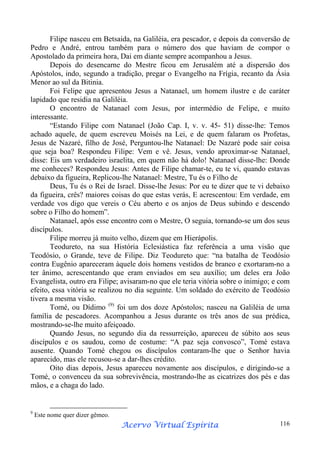 Filipe nasceu em Betsaida, na Galiléia, era pescador, e depois da conversão de
Pedro e André, entrou também para o número dos que haviam de compor o
Apostolado da primeira hora, Dai em diante sempre acompanhou a Jesus.
Depois do desencarne do Mestre ficou em Jerusalém até a dispersão dos
Apóstolos, indo, segundo a tradição, pregar o Evangelho na Frígia, recanto da Ásia
Menor ao sul da Bitinia.
Foi Felipe que apresentou Jesus a Natanael, um homem ilustre e de caráter
lapidado que residia na Galiléia.
O encontro de Natanael com Jesus, por intermédio de Felipe, e muito
interessante.
“Estando Filipe com Natanael (João Cap. I, v. v. 45- 51) disse-lhe: Temos
achado aquele, de quem escreveu Moisés na Lei, e de quem falaram os Profetas,
Jesus de Nazaré, filho de José, Perguntou-lhe Natanael: De Nazaré pode sair coisa
que seja boa? Respondeu Filipe: Vem e vê. Jesus, vendo aproximar-se Natanael,
disse: Eis um verdadeiro israelita, em quem não há dolo! Natanael disse-lhe: Donde
me conheces? Respondeu Jesus: Antes de Filipe chamar-te, eu te vi, quando estavas
debaixo da figueira, Replicou-lhe Natanael: Mestre, Tu és o Filho de
Deus, Tu és o Rei de Israel. Disse-lhe Jesus: Por eu te dizer que te vi debaixo
da figueira, crês? maiores coisas do que estas verás, E acrescentou: Em verdade, em
verdade vos digo que vereis o Céu aberto e os anjos de Deus subindo e descendo
sobre o Filho do homem”.
Natanael, após esse encontro com o Mestre, O seguia, tornando-se um dos seus
discípulos.
Filipe morreu já muito velho, dizem que em Hierápolis.
Teodureto, na sua História Eclesiástica faz referência a uma visão que
Teodósio, o Grande, teve de Filipe. Diz Teodureto que: “na batalha de Teodósio
contra Eugênio apareceram àquele dois homens vestidos de branco e exortaram-no a
ter ânimo, acrescentando que eram enviados em seu auxílio; um deles era João
Evangelista, outro era Filipe; avisaram-no que ele teria vitória sobre o inimigo; e com
efeito, essa vitória se realizou no dia seguinte. Um soldado do exército de Teodósio
tivera a mesma visão.
Tomé, ou Dídimo (9) foi um dos doze Apóstolos; nasceu na Galiléia de uma
família de pescadores. Acompanhou a Jesus durante os três anos de sua prédica,
mostrando-se-lhe muito afeiçoado.
Quando Jesus, no segundo dia da ressurreição, apareceu de súbito aos seus
discípulos e os saudou, como de costume: “A paz seja convosco”, Tomé estava
ausente. Quando Tomé chegou os discípulos contaram-lhe que o Senhor havia
aparecido, mas ele recusou-se a dar-lhes crédito.
Oito dias depois, Jesus apareceu novamente aos discípulos, e dirigindo-se a
Tomé, o convenceu da sua sobrevivência, mostrando-lhe as cicatrizes dos pés e das
mãos, e a chaga do lado.

9

Este nome quer dizer gêmeo.

Espírita
Acervo Virtual Espírita

116

 