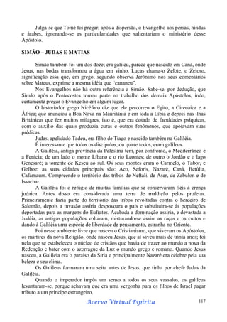 Julga-se que Tomé foi pregar, após a dispersão, o Evangelho aos persas, hindus
e árabes, ignorando-se as particularidades que salientariam o ministério desse
Apóstolo.
SIMÃO – JUDAS E MATIAS
Simão também foi um dos doze; era galileu, parece que nascido em Caná, onde
Jesus, nas bodas transformou a água em vinho. Lucas chama-o Zelote, o Zeloso,
significação essa que, em grego, segundo observa Jerônimo nos seus comentários
sobre Mateus, exprime a mesma idéia que “cananeu”.
Nos Evangelhos não há outra referência a Simão. Sabe-se, por dedução, que
Simão após o Pentecostes tomou parte no trabalho dos demais Apóstolos, indo,
certamente pregar o Evangelho em algum lugar.
O historiador grego Nicéforo diz que ele percorreu o Egito, a Cirenaica e a
África; que anunciou a Boa Nova na Mauritânia e em toda a Líbia e depois nas ilhas
Britânicas que fez muitos milagres, isto é, que era dotado de faculdades psíquicas,
com o auxílio das quais produzia curas e outros fenômenos, que apoiavam suas
prédicas.
Judas, apelidado Tadeu, era filho de Tiago e nascido também na Galiléia.
É interessante que todos os discípulos, ou quase todos, eram galileus.
A Galiléia, antiga província da Palestina tem, por confronto, o Mediterrâneo e
a Fenícia; de um lado o monte Líbano e o rio Leontes; de outro o Jordão e o lago
Genesaré; a torrente de Keseu ao sul. Os seus montes eram o Carmelo, o Tabor, e
Gelboe; as suas cidades principais são: Aco, Seforis, Nazaré, Caná, Betúlia,
Cafarnaum. Compreende o território das tribos de Neftali, de Aser, de Zabulon e de
Issachar.
A Galiléia foi o refúgio de muitas famílias que se conservaram fiéis à crença
judaica. Antes disso era considerada uma terra de maldição pelos profetas.
Primeiramente fazia parte do território das tribos revoltadas contra o herdeiro de
Salomão, depois a invasão assíria despovoara o país e substituíra-se às populações
deportadas para as margens do Eufrates. Acabada a dominação assíria, e devastada a
Judéia, as antigas populações voltaram, misturando-se assim as raças e os cultos e
dando à Galiléia uma espécie de liberdade de pensamento, estranha no Oriente.
Foi nesse ambiente livre que nasceu o Cristianismo, que viveram os Apóstolos,
os mártires da nova Religião, onde nasceu Jesus, que aí viveu mais de trinta anos; foi
nela que se estabeleceu o núcleo de cristãos que havia de trazer ao mundo a nova da
Redenção e bater com o azorrague da Luz o mundo grego e romano. Quando Jesus
nasceu, a Galiléia era o paraíso da Síria e principalmente Nazaré era célebre pela sua
beleza e seu clima.
Os Galileus formaram uma seita antes de Jesus, que tinha por chefe Judas da
Galiléia.
Quando o imperador impôs um senso a todos os seus vassalos, os galileus
levantaram-se, porque achavam que era uma vergonha para os filhos de Israel pagar
tributo a um príncipe estrangeiro.
Espírita
Acervo Virtual Espírita

117

 