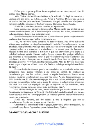 Enfim, parece que os galileus foram os primeiros a se converterem à nova fé,
aliando-se ao Mestre querido.
Judas Tadeu, diz Necéforo e Isidoro, após a difusão do Espírito, anunciou o
Cristianismo aos povos da Líbia, aos da Pérsia e Armênia. Deixou uma epístola
exortativa, que faz parte do Novo Testamento, em que convida seus discípulos a
pelejarem pela fé e se armarem de obras boas que dêem sinal de purificação.
Matias foi o substituto de Judas Iscariote no Apostolado.
Nada sabemos nos primeiros tempos sobre Matias, senão que ele foi um dos
setenta e dois discípulos que o Senhor designou e enviou, dois a dois, adiante de si a
todas as cidades e lugares que pretendia visitar.
É muito interessante a credencial que o Mestre lhes deu para o cumprimento da
tarefa que iam desempenhar. Vale a pena transcrever.
“Ide, eu vos envio como cordeiros no meio de lobos. Não leveis bolsa nem
alforge, nem sandálias; e a ninguém saudeis pelo caminho. Em qualquer casa em que
entrardes, dizei primeiro: Paz seja nesta casa. E se ali houver algum filho da paz,
repousará sobre ele a vossa paz; e se não houver, ela tornará para vós. Permanecei
naquela mesma casa, comendo e bebendo o que vos oferecerem, pois digno é o
trabalhador do seu salário. Não vos mudeis de casa em casa. Em qualquer cidade em
que entrardes, e vos receberem, comei o que vos oferecerem; curai os enfermos que
nela houver e dizei: Está próximo a vós o Reino de Deus. Mas na cidade em que
entrardes, e não vos receberem, saindo pelas ruas, dizei: Até o pó da vossa cidade que
se nos pegou nos pés sacudimos contra vós. Todavia, sabei que está próximo o Reino
de Deus”.
E estes discípulos foram e grande sucesso obtiveram, excedendo muito à sua
expectativa. Pois, quando voltaram a dar conta ao Senhor, do resultado da
incumbência que Lhes fora confiada, cheios de alegria, lhe disseram: Senhor, até os
espíritos malignos se submeteram a nós em Teu nome. Ao que Jesus respondeu: Eu
via a Satanás cair do céu como relâmpago. Eis aí vos dei autoridade para pisardes
serpentes e escorpiões e sobre todo o poder do inimigo, e nada de modo algum vos
fará mal. Mas não vos regozijeis em que os espíritos se vos submetem, antes
regozijai-vos em que os vossos nomes estão escritos nos Céus”.
Esta última revelação de Jesus, parece confirmar que os missionários da sua
Doutrina não se fazem aqui na Terra, já vêm feitos do Mundo Espiritual, têm os seus
nomes escritos “no Céu”, como pegureiros da Verdade que vêm libertar o homem das
trevas e da ignorância.
Matias foi, portanto, um dos setenta e dois e daqueles que não se
escandalizaram depois, mas sempre seguiu o Mestre.
Uma tradição, confirmada entre os gregos, refere que, após o Pentecostes, ele
pregou o Evangelho na Capadocia e para o lado do Ponto Euxino.
OS APÓSTOLOS MARCOS E BARNABÉ

Espírita
Acervo Virtual Espírita

118

 