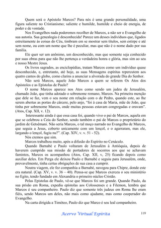 Quem será o Apóstolo Marcos? Para nós é uma grande personalidade, uma
figura saliente no Cristianismo; saliente e humilde, humilde e cheio de energia, de
poder e de vontade.
Nos Evangelhos nada poderemos recolher de Marcos, a não ser o Evangelho de
sua autoria. Sua genealogia é desconhecida! Parece um desses indivíduos que, ligados
estreitamente às coisas do Céu, timbram em se mostrar sem títulos, sem estirpe e até
sem nome, ou com um nome que lhe é peculiar, mas que não é o nome dado por sua
família.
Ele quer ser um anônimo, um desconhecido, mas que somente seja conhecido
por suas obras para que não lhe pertença a verdadeira honra e glória, mas sim ao seu
e nosso Mestre Jesus.
Os livros sagrados, as enciclopédias, tratam Marcos como um indivíduo quase
desconhecido, e, entretanto, até hoje, as suas Mensagens espíritas repercutem aos
quatro cantos do globo, como clarins a anunciar a alvorada do grande Dia do Senhor.
Não será Marcos, aquele João Marcos a quem se referem Os Atos dos
Apóstolos e as Epístolas de Paulo?
O nome Marcos aparece nos Atos como sendo um judeu de Jerusalém,
chamado João, que tinha adotado o sobrenome romano, Marcos. Na primeira menção
que dele se faz, vem o seu nome em relação com o de Pedro, quando este, ao lhe
serem abertas as portas do cárcere, pelo anjo, “foi à casa de Maria, mãe de João, que
tinha por sobrenome Marcos, onde muitas pessoas estavam congregadas e oravam”.
(Atos, Cap. XII, v. 12).
Interessante ainda é que essa casa foi, quando vivo o pai de Marcos, aquela em
que se celebrou a Ceia do Senhor, sendo também o pai de Marcos o proprietário do
jardim de Getsêmani. Não seria Marcos, o tal moço narrado no Evangelho de Marcos,
que seguia a Jesus, coberto unicamente com um lençol, e o agarraram, mas ele,
largando o lençol, fugiu nu?”. (Cap. XIV, v. v. 51 - 52).
Nós cremos que sim.
Marcos trabalhou muito, após a difusão do Espírito no Cenáculo.
Quando Barnabé e Paulo voltaram de Jerusalém à Antióquia, depois de
haverem cumprido sua missão de portadores de socorros aos que se achavam
famintos, Marcos os acompanhou (Atos, Cap. XII, v, 25) ficando depois como
auxiliar deles. Em Perga ele deixou Paulo e Barnabé e seguiu para Jerusalém, onde,
provavelmente, tinha certas obrigações de sua casa a cumprir.
Noutra viagem, ele fez companhia a Barnabé, navegou para Chipre, donde este
era natural. (Cap. XV, v. v. 36 – 40). Pensa-se que Marcos exerceu o seu ministério
no Egito, tendo fundado em Alexandria o primeiro núcleo Cristão.
Pelas Epistolas de Paulo, vê-se que Marcos foi um grande. Quando Paulo, da
sua prisão em Roma, expediu epístolas aos Colossenses e a Filemon, lembra que
Marcos é seu companheiro. Paulo diz que somente três judeus em Roma lhe eram
fiéis, sendo Marcos um deles, não mais como ajudante, mas como cooperador do
Evangelho.
Na carta dirigida a Timóteo, Paulo diz que Marco é seu leal companheiro.
Espírita
Acervo Virtual Espírita

119

 