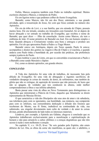 Enfim, Marcos cooperou também com Pedro no trabalho espiritual. Muitos
escritores chamam a Marcos, o intérprete de Pedro.
Eis em ligeiras notas o que podemos colher do ilustre Evangelista.
Barnabé, como Marcos, não foi um dos Doze; entretanto, a sua grande
atividade, após a ressurreição de Jesus, fez com que fosse contado no número dos
Apóstolos.
Ele era da tribo de Levi, e a sua família, que era oriunda de Chipre, possuía
muitos bens. Ele era letrado, estudou em Jerusalém com Gamaliel, foi só depois de
haver abraçado e ter entrado no trabalho do Evangelho, que recebeu o nome de
Barnabé, que quer dizer — filho da consolação. Assim como Marcos, ele tem o
emblema do leão. O nome primitivo de Barnabé era José. Era um homem simples e
bom. Quando abraçou o Cristianismo vendeu seus bens e entregou o produto aos
apóstolos. Foi ele que apresentou Paulo a Pedro e a Tiago Menor.
Barnabé esteve em Antióquia, depois em Tarso quando Paulo lá estava;
acompanhou o doutor dos gentios na viagem à ilha de Chipre e à Liacônia, e quando
andava com Paulo tinha a humildade de, por ocasião das prédicas, dar preferência
sempre à palavra de Paulo.
É para lembrar o caso de Listre, em que os convertidos ovacionavam a Paulo e
a Barnabé como sendo Mercúrio e Júpiter.
Foi, como os demais apóstolos, um grande obreiro.
CONCLUSÃO
A Vida dos Apóstolos foi uma vida de trabalhos, de incessante luta pela
difusão do Evangelho; foi uma vida de abnegação e ingentes sacrifícios; de
verdadeiro desapego às coisas do mundo; de dores, de sofrimentos, mas também de
glória que não se extingue, de aquisição de tesouros que não perecem, de luzes que
não se apagam, de verdades que nos conduzem às alturas, onde melhor
compreenderemos a Deus e sua infinita sabedoria.
Basta passar uma vista de olhos no Novo Testamento para distinguirmos os
Apóstolos que ministraram a Palavra do Cristo, daqueles que falsamente se dizem
representantes do Messias Divino.
O que caracteriza a vida dos Discípulos são seus atos de amor e de sabedoria,
sua tolerância para com os ignorantes, sua humildade, sua renúncia, sua compaixão
para com os infelizes, sua extraordinária dedicação à difusão dos Ensinos que
receberam do Mestre, sua fé firme, inabalável na continuidade da vida, sua
submissão, seu singular devotamento num culto de verdade e de amor às coisas
divinas, pondo absolutamente de lado todos os interesses materiais.
Lendo-se, por exemplo, a Epístola aos Gálatas, chega-se à conclusão que os
Apóstolos trabalhavam exclusivamente para a moralização e espiritualização do
homem e não para arrastá-lo a cultos sibilinos e a crenças dogmáticas que não têm
acesso à razão e nem melhoram o coração.
No capítulo V, v.v. 18-25, lê-se: “Se sois guiados pelo Espírito, não estais
debaixo da Lei. Ora, as obras da carne são manifestas, as quais são: o adultério, a
Espírita
Acervo Virtual Espírita

120

 