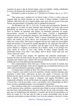 comemos de graça o pão de homem algum, antes em trabalho e fadiga, trabalhando
de noite e de dia para não sermos pesados a nenhum de vós”.
Referindo-se ainda ao batismo, na 1a Epístola aos Coríntios, cap. I, vv. 14-17,
diz:
“Dou graças que a nenhum de vós batizei senão a Cristo e a Gaio: para que
ninguém diga que fostes batizado em meu nome. E batizei também a família de
Stéfanas: além deste não sei se batizei algum outro: pois não me enviou Cristo para
batizar, mas para pregar o Evangelho, não em sabedoria de palavras”.
Aos Romanos, cap. XII, vv. 9-21, diz: “O amor seja sem hipocrisia. Detestai o
mal, apegai-vos ao bem; em amor fraternal sede afeiçoados; na honra cada um dê
preferência aos outros; no zelo não sejais remissos; no Espírito, sede fervorosos;
Servi ao Senhor; na esperança sede alegres; na tribulação, pacientes; na oração,
perseverantes; socorrei as necessidades dos santos; exercitai a hospitalidade.
Abençoai aos que vos perseguem; abençoai e não amaldiçoeis. Alegrai com os que se
alegram, chorai com os que choram. Tende o mesmo sentimento uns para com os
outros; não cuideis das coisas altivas, mas acomodai-vos às humildes. Não sejais
sábios aos vossos olhos. Não tomeis a ninguém mal por mal; cuidai em coisas dignas
diante dos homens; se for possível, quando depender de vós, tende paz com todos os
homens; não vos vingueis a vós mesmos, mas dai lugar à ira de Deus, porque está
escrito: Minha é a vingança, eu retribuirei, diz o Senhor. Antes, se teu inimigo tiver
fome, dá-lhe de comer, se tiver sede, dá-lhe de beber; porque fazendo isto,
amontoarás brasas vivas sobre a tua cabeça. Não te deixes vencer pelo mal, mas
vence o mal com o bem”.
Não é preciso mais citações. Os Apóstolos não poderiam compreender a
Doutrina de Jesus de modo diverso do que Ele a pregou, tanto mais que se achavam
assistidos pelo Espírito que o Mestre lhes havia prometido para a boa orientação no
trabalho que com tanta dedicação desempenharam.
Eles compreenderam muito bem que o Senhor havia trazido ao mundo uma
nova concepção da Religião, muito diversa daquela que era obedecida pelos povos de
então e pelo sacerdotalismo ignorante e orgulhoso.
A começar pela revelação de Deus: Ele excluiu da tela religiosa aquele “deus”,
cioso e vingativo, cujo caráter é um m de caprichos, virtudes e paixões humanas, para
proclamar o Deus único, indivisível, ao qua1 está sujeito o Universo, um Ente
perfeito que faz nascer seu Sol e vir sua chuva sobre os bons e maus, justos e injustos.
Não é aquele “deus”, cuja justiça é vingança, nem aquela Providência, cuja
interposição arbitrária, faz da sua Revelação um segredo confiado a poucos, mas sim
o Pai do Céu, o Pai de nós todos, e nós, a sua família. Com a Paternidade, de Deus,
Jesus, revelou a igualdade humana e sua conseqüente Fraternidade.
Para esclarecer ainda mais o seu pensamento, o Mestre nos mostra Deus como
um Pai amoroso, justo, carinhoso, a quem devemos dirigir as nossas solicitações para
que Seu Nome seja santificado por nós, pois é Ele que nos dá o pão necessário e não
quer que nos conturbemos pelo alimento e vestuário, que dá até aos passarinhos e às
flores do campo. É o Pai que sabe de todas as nossas necessidades antes de lhas
expormos, que perdoa as nossas dívidas e nos livra das tentações e do mal; é o dono
Espírita
Acervo Virtual Espírita

122

 