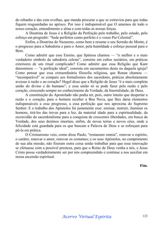 do rebanho e das cem ovelhas, que manda procurar a que se extraviou para que todas
fiquem resguardadas no aprisco. Por isso é indispensável que O amemos de todo o
nosso coração, entendimento e alma e com todas as nossas forças.
A Doutrina de Jesus é a Religião da Perfeição pelo trabalho, pelo estudo, pelo
esforço em progredir: “Sede perfeitos como perfeito é o vosso Pai Celestial”.
Enfim, a Doutrina do Nazareno, como bem a resume o seu Sermão do Monte, é
o progresso para a Sabedoria e para o Amor, pela humildade e esforço pessoal para o
Bem.
Como admitir que esse Ensino, que Spinosa chamou — “o melhor e o mais
verdadeiro símbolo da sabedoria celeste”, consiste em cultos sectários, em práticas
exteriores de um ritual complicado? Como admitir que essa Religião que Kant
denominou — “a perfeição ideal”, consista em sacramentos desta ou daquela igreja?
Como pensar que essa extraordinária filosofia religiosa, que Renan chamou —
“incomparável” se compare aos formalismos dos sacerdotes, práticas absolutamente
avessas à razão e ao coração? Hegel disse que a Religião de Jesus “é a mais completa
união do divino e do humano”, e essa união só se pode fazer pela razão e pelo
coração, crescendo sempre no conhecimento da Verdade, da Imortalidade, de Deus.
A constituição do Apostolado não podia ter, pois, outro intuito que despertar a
razão e o coração, para o homem receber a Boa Nova, que lhes daria elementos
indispensáveis a esse progresso, a essa perfeição que nos aproxima do Supremo
Senhor. E o trabalho dos Apóstolos foi justamente esse: ensinar, instruir, iluminar os
homens, tirá-los das trevas para a luz, da material idade para a espiritualidade, da
escravidão do sacerdotalismo para a conquista de crescentes liberdades, em busca da
Verdade, dos seus destinos imortais, enfim, de novas terras e novos céus, onde a
felicidade está guardada para os que buscam a Palavra de Deus e se esforçam para
pô-la em prática.
O Cristianismo veio, como disse Paulo, “restaurare omnia”, renovar o espírito,
o caráter, renovar o amor, renovar os costumes; e os seus Apóstolos, no cumprimento
de sua alta missão, não fizeram outra coisa senão trabalhar para que essa renovação
se efetuasse com a possível presteza, para que o Reino de Deus venha a nós, e Jesus
Cristo possa verdadeiramente ser por nós compreendido e continue a nos auxiliar em
nossa ascensão espiritual.
Fim.

Espírita
Acervo Virtual Espírita

123

 