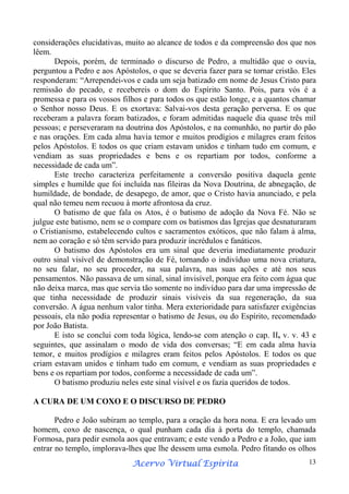 considerações elucidativas, muito ao alcance de todos e da compreensão dos que nos
lêem.
Depois, porém, de terminado o discurso de Pedro, a multidão que o ouvia,
perguntou a Pedro e aos Apóstolos, o que se deveria fazer para se tornar cristão. Eles
responderam: “Arrependei-vos e cada um seja batizado em nome de Jesus Cristo para
remissão do pecado, e recebereis o dom do Espírito Santo. Pois, para vós é a
promessa e para os vossos filhos e para todos os que estão longe, e a quantos chamar
o Senhor nosso Deus. E os exortava: Salvai-vos desta geração perversa. E os que
receberam a palavra foram batizados, e foram admitidas naquele dia quase três mil
pessoas; e perseveraram na doutrina dos Apóstolos, e na comunhão, no partir do pão
e nas orações. Em cada alma havia temor e muitos prodígios e milagres eram feitos
pelos Apóstolos. E todos os que criam estavam unidos e tinham tudo em comum, e
vendiam as suas propriedades e bens e os repartiam por todos, conforme a
necessidade de cada um”.
Este trecho caracteriza perfeitamente a conversão positiva daquela gente
simples e humilde que foi incluída nas fileiras da Nova Doutrina, de abnegação, de
humildade, de bondade, de desapego, de amor, que o Cristo havia anunciado, e pela
qual não temeu nem recuou à morte afrontosa da cruz.
O batismo de que fala os Atos, é o batismo de adoção da Nova Fé. Não se
julgue este batismo, nem se o compare com os batismos das Igrejas que desnaturaram
o Cristianismo, estabelecendo cultos e sacramentos exóticos, que não falam à alma,
nem ao coração e só têm servido para produzir incrédulos e fanáticos.
O batismo dos Apóstolos era um sinal que deveria imediatamente produzir
outro sinal visível de demonstração de Fé, tornando o indivíduo uma nova criatura,
no seu falar, no seu proceder, na sua palavra, nas suas ações e até nos seus
pensamentos. Não passava de um sinal, sinal invisível, porque era feito com água que
não deixa marca, mas que servia tão somente no indivíduo para dar uma impressão de
que tinha necessidade de produzir sinais visíveis da sua regeneração, da sua
conversão. A água nenhum valor tinha. Mera exterioridade para satisfazer exigências
pessoais, ela não podia representar o batismo de Jesus, ou do Espírito, recomendado
por João Batista.
E isto se conclui com toda lógica, lendo-se com atenção o cap. II, v. v. 43 e
seguintes, que assinalam o modo de vida dos conversas; “E em cada alma havia
temor, e muitos prodígios e milagres eram feitos pelos Apóstolos. E todos os que
criam estavam unidos e tinham tudo em comum, e vendiam as suas propriedades e
bens e os repartiam por todos, conforme a necessidade de cada um”.
O batismo produziu neles este sinal visível e os fazia queridos de todos.
A CURA DE UM COXO E O DISCURSO DE PEDRO
Pedro e João subiram ao templo, para a oração da hora nona. E era levado um
homem, coxo de nascença, o qual punham cada dia à porta do templo, chamada
Formosa, para pedir esmola aos que entravam; e este vendo a Pedro e a João, que iam
entrar no templo, implorava-lhes que lhe dessem uma esmola. Pedro fitando os olhos
Espírita
Acervo Virtual Espírita

13

 
