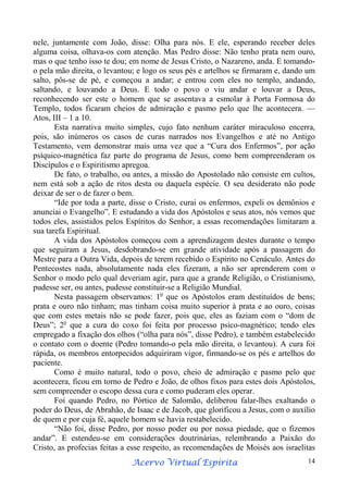 nele, juntamente com João, disse: Olha para nós. E ele, esperando receber deles
alguma coisa, olhava-os com atenção. Mas Pedro disse: Não tenho prata nem ouro,
mas o que tenho isso te dou; em nome de Jesus Cristo, o Nazareno, anda. E tomandoo pela mão direita, o levantou; e logo os seus pés e artelhos se firmaram e, dando um
salto, pôs-se de pé, e começou a andar; e entrou com eles no templo, andando,
saltando, e louvando a Deus. E todo o povo o viu andar e louvar a Deus,
reconhecendo ser este o homem que se assentava a esmolar à Porta Formosa do
Templo, todos ficaram cheios de admiração e pasmo pelo que lhe acontecera. —
Atos, III – 1 a 10.
Esta narrativa muito simples, cujo fato nenhum caráter miraculoso encerra,
pois, são inúmeros os casos de curas narrados nos Evangelhos e até no Antigo
Testamento, vem demonstrar mais uma vez que a “Cura dos Enfermos”, por ação
psíquico-magnética faz parte do programa de Jesus, como bem compreenderam os
Discípulos e o Espiritismo apregoa.
De fato, o trabalho, ou antes, a missão do Apostolado não consiste em cultos,
nem está sob a ação de ritos desta ou daquela espécie. O seu desiderato não pode
deixar de ser o de fazer o bem.
“Ide por toda a parte, disse o Cristo, curai os enfermos, expeli os demônios e
anunciai o Evangelho”. E estudando a vida dos Apóstolos e seus atos, nós vemos que
todos eles, assistidos pelos Espíritos do Senhor, a essas recomendações limitaram a
sua tarefa Espiritual.
A vida dos Apóstolos começou com a aprendizagem destes durante o tempo
que seguiram a Jesus, desdobrando-se em grande atividade após a passagem do
Mestre para a Outra Vida, depois de terem recebido o Espírito no Cenáculo. Antes do
Pentecostes nada, absolutamente nada eles fizeram, a não ser aprenderem com o
Senhor o modo pelo qual deveriam agir, para que a grande Religião, o Cristianismo,
pudesse ser, ou antes, pudesse constituir-se a Religião Mundial.
Nesta passagem observamos: 1o que os Apóstolos eram destituídos de bens;
prata e ouro não tinham; mas tinham coisa muito superior à prata e ao ouro, coisas
que com estes metais não se pode fazer, pois que, eles as faziam com o “dom de
Deus”; 2o que a cura do coxo foi feita por processo psico-magnético; tendo eles
empregado a fixação dos olhos (“olha para nós”, disse Pedro), e também estabelecido
o contato com o doente (Pedro tomando-o pela mão direita, o levantou). A cura foi
rápida, os membros entorpecidos adquiriram vigor, firmando-se os pés e artelhos do
paciente.
Como é muito natural, todo o povo, cheio de admiração e pasmo pelo que
acontecera, ficou em torno de Pedro e João, de olhos fixos para estes dois Apóstolos,
sem compreender o escopo dessa cura e como puderam eles operar.
Foi quando Pedro, no Pórtico de Salomão, deliberou falar-lhes exaltando o
poder do Deus, de Abrahão, de Isaac e de Jacob, que glorificou a Jesus, com o auxílio
de quem e por cuja fé, aquele homem se havia restabelecido.
“Não foi, disse Pedro, por nosso poder ou por nossa piedade, que o fizemos
andar”. E estendeu-se em considerações doutrinárias, relembrando a Paixão do
Cristo, as profecias feitas a esse respeito, as recomendações de Moisés aos israelitas
Espírita
Acervo Virtual Espírita

14

 