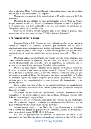 sobre a adoção do Moço Profeta que Deus deveria suscitar, assim como as profecias
de Samuel e os que o sucederam, a tal respeito.
No cap. que respigamos o leitor encontrará, do v. 11 ao 26, o discurso de Pedro
no templo.
Deixamos de nos estender em mais considerações sobre a “Cura do Coxo”,
porque, na nossa obrinha — “Histeria e Fenômenos Psíquicos — As Curas Espíritas”
já deixamos essa tese bem defendida, pelo que, convidamos os estudantes do
Evangelho a passar em revista dita obra.
Não convém repetir e repisar o assunto, pois, o nosso tempo é escasso, e não
nos convém sair da tese anunciada, que é “Vida e Atos dos Apóstolos”.
A PRISÃO DE PEDRO E JOÃO
Enquanto Pedro e João falavam ao povo, sobrevieram-lhes os sacerdotes, o
capitão do templo e os saduceus, enfadados. por ensinarem eles ao povo e
anunciarem em Jesus a ressurreição dos mortos; e deitaram mão neles e os detiveram
até o dia seguinte; pois já tinha chegado a tarde. Muitos, porém, dos que ouviram a
palavra, creram; e elevou-se o número dos homens a quase cinco mil. — Atos. IV – 1
– 4.
Desde que a classe sacerdotal entrou no mundo, tem sido perene a luta que essa
classe promoveu contra os Apóstolos. Um sacerdote, seja do credo que for, não
suporta absolutamente um Apóstolo. Para os sacerdotes, os Apóstolos são os
perversores da consciência, são magos, feiticeiros e têm demônio.
Dotados de atroz orgulho, imbuídos de um egoísmo mortífero, os sacerdotes,
de todos os tempos, têm-se como os representantes de Deus na Terra, os chefes de
tudo e de todos. Só eles são sábios, só eles são virtuosos, só eles são santos, só eles
interpretam a vontade de Deus. Nos banquetes, nas festas, na sociedade, na família,
os primeiros lugares são sempre ocupados pelos padres (sacerdotes). Nas praças
públicas querem ser cumprimentados; as suas sentenças são irrevogáveis e a sua
palavra, infalível.
Passe o leitor uma vista d'olhos no sacerdotalismo hebreu, no sacerdotalismo
levítico, e atualmente no sacerdotalismo romano e protestante, para melhor se inteirar
da nossa afirmação.
No tempo, ou no início do Cristianismo, conforme depreendemos dos
Evangelhos, foi tão abjeta a ação dos sacerdotes que Jesus, o Manso, o Humilde Filho
de Deus, viu-se obrigado a apostrofá-los.
Quase no fim do seu trabalho messiânico nas vésperas de sua condenação,
Jesus não se conteve e ergueu o brado dos sete ais contra o sacerdotalismo que, no
dizer do Mestre: “Fechou aos homens o Reino dos Céus”.
Abstemo-nos de transcrever esse libelo, não porque deixemos de ser solidários
com o Mestre, mas porque em qualquer Novo Testamento, católico ou protestante, o
leitor encontrá-lo-á no cap. XXIII, 13-39, de Mateus.
São eles os perseguidores de profetas, os assassinos de sábios e dos
mensageiros de Deus. Raça de víboras, desconhecem a justiça, a misericórdia e a fé.
Espírita
Acervo Virtual Espírita

15

 