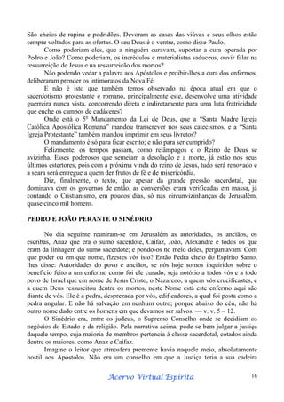 São cheios de rapina e podridões. Devoram as casas das viúvas e seus olhos estão
sempre voltados para as ofertas. O seu Deus é o ventre, como disse Paulo.
Como poderiam eles, que a ninguém curavam, suportar a cura operada por
Pedro e João? Como poderiam, os incrédulos e materialistas saduceus, ouvir falar na
ressurreição de Jesus e na ressurreição dos mortos?
Não podendo vedar a palavra aos Apóstolos e proibir-lhes a cura dos enfermos,
deliberaram prender os intimoratos da Nova Fé.
E não é isto que também temos observado na época atual em que o
sacerdotismo protestante e romano, principalmente este, desenvolve uma atividade
guerreira nunca vista, concorrendo direta e indiretamente para uma luta fratricidade
que enche os campos de cadáveres?
Onde está o 5o Mandamento da Lei de Deus, que a “Santa Madre Igreja
Católica Apostólica Romana” mandou transcrever nos seus catecismos, e a “Santa
Igreja Protestante” também mandou imprimir em seus livretos?
O mandamento é só para ficar escrito; e não para ser cumprido?
Felizmente, os tempos passam, como relâmpagos e o Reino de Deus se
avizinha. Esses poderosos que semeiam a desolação e a morte, já estão nos seus
últimos estertores, pois com a próxima vinda do reino de Jesus, tudo será renovado e
a seara será entregue a quem der frutos de fé e de misericórdia.
Diz, finalmente, o texto, que apesar da grande pressão sacerdotal, que
dominava com os governos de então, as conversões eram verificadas em massa, já
contando o Cristianismo, em poucos dias, só nas circunvizinhanças de Jerusalém,
quase cinco mil homens.
PEDRO E JOÃO PERANTE O SINÉDRIO
No dia seguinte reuniram-se em Jerusalém as autoridades, os anciãos, os
escribas, Anaz que era o sumo sacerdote, Caifaz, João, Alexandre e todos os que
eram da linhagem do sumo sacerdote; e pondo-os no meio deles, perguntavam: Com
que poder ou em que nome, fizestes vós isto? Então Pedra cheio do Espírito Santo,
lhes disse: Autoridades do povo e anciãos, se nós hoje somos inquiridos sobre o
benefício feito a um enfermo como foi ele curado; seja notório a todos vós e a todo
povo de Israel que em nome de Jesus Cristo, o Nazareno, a quem vós crucificastes, e
a quem Deus ressuscitou dentre os mortos, neste Nome está este enfermo aqui são
diante de vós. Ele é a pedra, desprezada por vós, edificadores, a qual foi posta como a
pedra angular. E não há salvação em nenhum outro; porque abaixo do céu, não há
outro nome dado entre os homens em que devamos ser salvos. — v. v. 5 – 12.
O Sinédrio era, entre os judeus, o Supremo Conselho onde se decidiam os
negócios do Estado e da religião. Pela narrativa acima, pode-se bem julgar a justiça
daquele tempo, cuja maioria de membros pertencia à classe sacerdotal, cotados ainda
dentre os maiores, como Anaz e Caifaz.
Imagine o leitor que atmosfera premente havia naquele meio, absolutamente
hostil aos Apóstolos. Não era um conselho em que a Justiça teria a sua cadeira
Espírita
Acervo Virtual Espírita

16

 