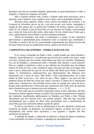 principal, mas sim um conselho bastardo, apaixonado, no qual predominava o ódio, o
despeito e o desejo de vingança e de morte.
Mas o Espírito domina tudo. Contra o Espírito nada pode prevalecer; nem a
opressão, nem o suborno, nem a malícia, nem a força, nem as potestades terrestres.
Movidos pelos espíritos, Pedro, como outrora nas bandas de Cesaréia; e no
Cenáculo de Jerusalém, pôs-se de pé, e em tom severo, sem vacilar, manejando a
espada de dois gumes que é a palavra da Verdade e da Justiça, repetiu, com todo o
ardor do seu coração, o que já havia dito em seu discurso no templo, acrescentando
que o nome de Jesus está sobre todos, sobre tudo e foi em virtude desse Nome que o
coxo, então presente, havia obtido o uso dos membros enfermos.
Cheios de intrepidez, sem temer a condenação e a morte, os dois Apóstolos
aproveitaram a oportunidade para externarem entre os maiorais que constituíam o
Conselho, os motivos da sua Fé, acrescentando corajosamente que abaixo do céu não
há outro Nome em que nos pudéssemos salvar, senão no de Jesus Cristo.
A IMPOTÊNCIA DO SINÉDRIO – PEDRO E JOÃO SOLTOS
E ao verem a intrepidez de Pedro e João, e tendo notado que eram iletrados e
indoutos, maravilharam-se; e reconheciam que haviam eles estado com Jesus; vendo
com eles o homem que fora curado, nada tinham que dizer em contrário. Mandaramnos sair do Sinédrio, e consultavam entre si dizendo: Que faremos a esses homens?
Pois na verdade é manifesto a todos os que habitam em Jerusalém que um milagre
notório foi feito por eles, e não o podemos negar, mas para que não se divulgue mais
entre o povo, ameacemo-los que de ora em diante não falem nesse Nome a homem
algum. E chamando-os ordenaram-lhes que absolutamente não falassem nem
ensinassem em o nome de Jesus. Mas Pedro e João responderam-lhes: Se é justo
diante de Deus ouvir-vos a vós, antes do que a Deus, julgai-o vós, pois nós não
podemos deixar de falar das coisas que vimos e ouvimos. E depois de os ameaçarem
ainda mais, soltaram-nos, não achando motivo para os castigar por causa do povo,
porque todos glorificavam a Deus pelo que acontecera; pois tinha mais de quarenta
anos o homem em que se operara essa cura milagrosa. — v. v. 13–22.
Por mais ardis que os sacerdotes lançassem contra os dois Apóstolos, não lhes
foi possível manter aqueles homens na prisão. Eles mesmos reconheceram os poderes
dos Apóstolos manifestados publicamente no Sinédrio, por Pedro e João. Diziam
abertamente que eles haviam feito “um grande milagre”. Mas não lhes convinha
absolutamente que a glória de Deus fosse proclamada com a manifestação de
maravilhas que seus Apóstolos tinham o poder de operar.
Se eles se curvassem, se eles se submetessem à Voz dos Apóstolos, teriam que
renunciar ao mando, às primazias, aos primeiros lugares, ao braço de Cesar e se
aniquilariam, não seriam mais sacerdotes, e seu egoísmo e orgulho não lhes
permitiam tal renúncia.
A ambição de mando, a submissão ao dinheiro, o desejo de figurar constituem
e tem constituído, em todos os tempos, o apanágio do sacerdotalismo.
Espírita
Acervo Virtual Espírita

17

 