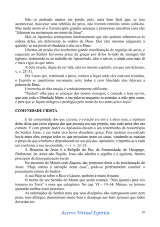 Não os podendo manter em prisão, pois, seria bem fácil que, se isso
acontecesse, houvesse uma rebelião do povo, não tiveram remédio senão soltá-los.
Mas ainda assim só o fizeram após grandes ameaças e promessas macabras caso eles
“falassem ou ensinassem em nome de Jesus”.
Mas os Apóstolos retorquiram imediatamente que não podiam submeter-se às
ordens deles, em detrimento às ordens de Deus. Que eles mesmos julgassem a
questão: se era possível obedecer a eles ou a Deus.
Libertos da prisão eles receberam grande manifestação de regozijo do povo, e
ergueram ao Senhor fervorosa prece de graças por tê-los livrado de inimigos tão
tigrinos, restituindo-os ao trabalho do Apostolado, sãos e salvos, e ainda com mais fé
e mais vigor do que antes.
A bela oração, digna de ser lida, está no mesmo capítulo, em que nos detemos,
v. v. 23–31.
Diz Lucas que, terminada a prece, tremeu o lugar onde eles estavam reunidos,
o Espírito se manifestou novamente entre todos e com liberdade eles falavam a
palavra de Deus.
Um trecho de dita oração é verdadeiramente edificante.
“Senhor! olha para as ameaças dos nossos inimigos, e concede a teus servos,
que com toda a liberdade falem: a tua palavra enquanto tu estendes a mão para curar,
e para que se façam milagres e prodígios pelo nome do teu santo servo Jesus”.
COMUNIDADE CRISTÃ
E da comunidade dos que creram, o coração era um e a alma uma, e nenhum
deles dizia que coisa alguma das que possuía era sua própria, mas tudo entre eles era
comum. E com grande poder os Apóstolos davam o seu testemunho da ressurreição
do Senhor Jesus, e em todos eles havia abundante graça. Pois nenhum necessitado
havia entre eles; porque todos os que possuíam terras ou casas, vendendo-as traziam
o preço do que vendiam e depositavam-no aos pés dos Apóstolos; e repartia-se a cada
um conforme a sua necessidade. — v. v. 32–35.
A Doutrina de Jesus é a Religião da Paz, da Fraternidade, do Desapego,
finalmente, do Amor não fingido. Jesus não admitia o orgulho e o egoísmo, fatores
principais da desorganização social.
No encontro do Mestre com Zaqueu, das propostas deste e da proclamação de
Jesus: “Hoje entrou a salvação nesta casa”, pode-se perfeitamente concluir o
pensamento íntimo do Senhor.
A sua Palavra sobre o Rico e Lázaro, também é muito frisante.
O trecho do seu Sermão no Monte que assim começa: “Não ajunteis para vós
tesouros na Terra” é mais que categórico. No cap. VI – 19–34, Mateus, os leitores
ajuizarão melhor esses preceitos.
As ordenações do Senhor para que seus discípulos não carregassem ouro nem
prata, nem alforges, demonstram muito bem o desapego aos bens terrenos que todos
deveriam ter.
Espírita
Acervo Virtual Espírita

18

 