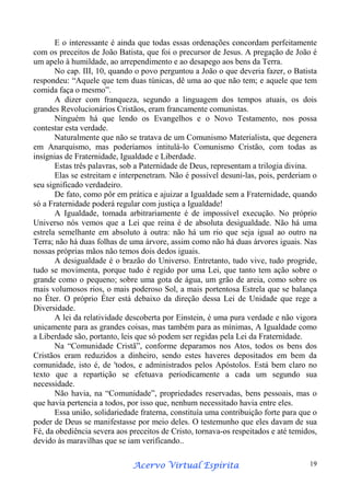 E o interessante é ainda que todas essas ordenações concordam perfeitamente
com os preceitos de João Batista, que foi o precursor de Jesus. A pregação de João é
um apelo à humildade, ao arrependimento e ao desapego aos bens da Terra.
No cap. III, 10, quando o povo perguntou a João o que deveria fazer, o Batista
respondeu: “Aquele que tem duas túnicas, dê uma ao que não tem; e aquele que tem
comida faça o mesmo”.
A dizer com franqueza, segundo a linguagem dos tempos atuais, os dois
grandes Revolucionários Cristãos, eram francamente comunistas.
Ninguém há que lendo os Evangelhos e o Novo Testamento, nos possa
contestar esta verdade.
Naturalmente que não se tratava de um Comunismo Materialista, que degenera
em Anarquismo, mas poderíamos intitulá-lo Comunismo Cristão, com todas as
insígnias de Fraternidade, Igualdade e Liberdade.
Estas três palavras, sob a Paternidade de Deus, representam a trilogia divina.
Elas se estreitam e interpenetram. Não é possível desuni-las, pois, perderiam o
seu significado verdadeiro.
De fato, como pôr em prática e ajuizar a Igualdade sem a Fraternidade, quando
só a Fraternidade poderá regular com justiça a Igualdade!
A Igualdade, tomada arbitrariamente é de impossível execução. No próprio
Universo nós vemos que a Lei que reina é de absoluta desigualdade. Não há uma
estrela semelhante em absoluto à outra: não há um rio que seja igual ao outro na
Terra; não há duas folhas de uma árvore, assim como não há duas árvores iguais. Nas
nossas próprias mãos não temos dois dedos iguais.
A desigualdade é o brazão do Universo. Entretanto, tudo vive, tudo progride,
tudo se movimenta, porque tudo é regido por uma Lei, que tanto tem ação sobre o
grande como o pequeno; sobre uma gota de água, um grão de areia, como sobre os
mais volumosos rios, o mais poderoso Sol, a mais portentosa Estrela que se balança
no Éter. O próprio Éter está debaixo da direção dessa Lei de Unidade que rege a
Diversidade.
A lei da relatividade descoberta por Einstein, é uma pura verdade e não vigora
unicamente para as grandes coisas, mas também para as mínimas, A Igualdade como
a Liberdade são, portanto, leis que só podem ser regidas pela Lei da Fraternidade.
Na “Comunidade Cristã”, conforme deparamos nos Atos, todos os bens dos
Cristãos eram reduzidos a dinheiro, sendo estes haveres depositados em bem da
comunidade, isto é, de 'todos, e administrados pelos Apóstolos. Está bem claro no
texto que a repartição se efetuava periodicamente a cada um segundo sua
necessidade.
Não havia, na “Comunidade”, propriedades reservadas, bens pessoais, mas o
que havia pertencia a todos, por isso que, nenhum necessitado havia entre eles.
Essa união, solidariedade fraterna, constituía uma contribuição forte para que o
poder de Deus se manifestasse por meio deles. O testemunho que eles davam de sua
Fé, da obediência severa aos preceitos de Cristo, tornava-os respeitados e até temidos,
devido às maravilhas que se iam verificando..
Espírita
Acervo Virtual Espírita

19

 