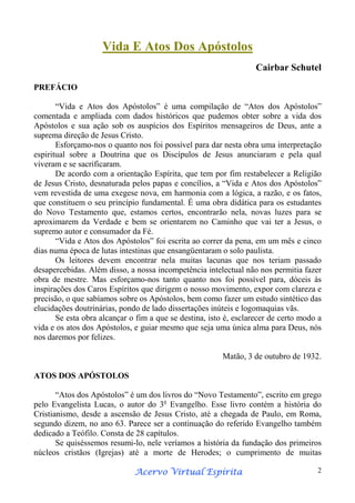Vida E Atos Dos Apóstolos
Cairbar Schutel
PREFÁCIO
“Vida e Atos dos Apóstolos” é uma compilação de “Atos dos Apóstolos”
comentada e ampliada com dados históricos que pudemos obter sobre a vida dos
Apóstolos e sua ação sob os auspícios dos Espíritos mensageiros de Deus, ante a
suprema direção de Jesus Cristo.
Esforçamo-nos o quanto nos foi possível para dar nesta obra uma interpretação
espiritual sobre a Doutrina que os Discípulos de Jesus anunciaram e pela qual
viveram e se sacrificaram.
De acordo com a orientação Espírita, que tem por fim restabelecer a Religião
de Jesus Cristo, desnaturada pelos papas e concílios, a “Vida e Atos dos Apóstolos”
vem revestida de uma exegese nova, em harmonia com a lógica, a razão, e os fatos,
que constituem o seu princípio fundamental. É uma obra didática para os estudantes
do Novo Testamento que, estamos certos, encontrarão nela, novas luzes para se
aproximarem da Verdade e bem se orientarem no Caminho que vai ter a Jesus, o
supremo autor e consumador da Fé.
“Vida e Atos dos Apóstolos” foi escrita ao correr da pena, em um mês e cinco
dias numa época de lutas intestinas que ensangüentaram o solo paulista.
Os leitores devem encontrar nela muitas lacunas que nos teriam passado
desapercebidas. Além disso, a nossa incompetência intelectual não nos permitia fazer
obra de mestre. Mas esforçamo-nos tanto quanto nos foi possível para, dóceis às
inspirações dos Caros Espíritos que dirigem o nosso movimento, expor com clareza e
precisão, o que sabíamos sobre os Apóstolos, bem como fazer um estudo sintético das
elucidações doutrinárias, pondo de lado dissertações inúteis e logomaquias vãs.
Se esta obra alcançar o fim a que se destina, isto é, esclarecer de certo modo a
vida e os atos dos Apóstolos, e guiar mesmo que seja uma única alma para Deus, nós
nos daremos por felizes.
Matão, 3 de outubro de 1932.
ATOS DOS APÓSTOLOS
“Atos dos Apóstolos” é um dos livros do “Novo Testamento”, escrito em grego
pelo Evangelista Lucas, o autor do 3o Evangelho. Esse livro contém a história do
Cristianismo, desde a ascensão de Jesus Cristo, até a chegada de Paulo, em Roma,
segundo dizem, no ano 63. Parece ser a continuação do referido Evangelho também
dedicado a Teófilo. Consta de 28 capítulos.
Se quiséssemos resumi-lo, nele veríamos a história da fundação dos primeiros
núcleos cristãos (Igrejas) até a morte de Herodes; o cumprimento de muitas
Espírita
Acervo Virtual Espírita

2

 