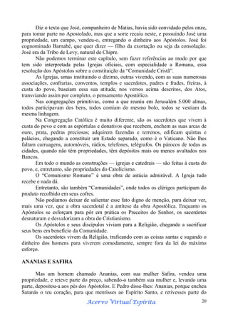 Diz o texto que José, companheiro de Matias, havia sido convidado pelos onze,
para tomar parte no Apostolado, mas que a sorte recaiu neste, e possuindo José uma
propriedade, um campo, vendeu-o, entregando o dinheiro aos Apóstolos. José foi
cognominado Barnabé, que quer dizer — filho da exortação ou seja da consolação.
José era da Tribo de Levy, natural de Chipre.
Não podemos terminar este capítulo, sem fazer referências ao modo por que
tem sido interpretada pelas Igrejas oficiais, com especialidade a Romana, essa
resolução dos Apóstolos sobre a constituição da “Comunidade Cristã”.
As Igrejas, umas instituindo o dízimo, outras vivendo, com as suas numerosas
associações, confrarias, conventos, templos e sacerdotes, padres e frades, freiras, à
custa do povo, baseiam essa sua atitude, nos versos acima descritos, dos Atos,
transviando assim por completo, o pensamento Apostólico.
Nas congregações primitivas, como a que reuniu em Jerusalém 5.000 almas,
todos participavam dos bens, todos comiam do mesmo bolo, todos se vestiam da
mesma linhagem.
Na Congregação Católica é muito diferente, são os sacerdotes que vivem à
custa do povo e com as espórtulas e donativos que recebem, enchem as suas arcas de
ouro, prata, pedras preciosas; adquirem fazendas e terrenos, edificam quintas e
palácios, chegando a constituir um Estado separado, como é o Vaticano. Não lhes
faltam carruagens, automóveis, rádios, telefones, telégrafos. Os párocos de todas as
cidades, quando não têm propriedades, têm depósitos mais ou menos avultados nos
Bancos.
Em todo o mundo as construções — igrejas e catedrais — são feitas à custa do
povo, e, entretanto, são propriedades do Catolicismo.
O “Comunismo Romano” é uma obra de astúcia admirável. A Igreja tudo
recebe e nada dá.
Entretanto, são também “Comunidades”, onde todos os clérigos participam do
produto recolhido em seus cofres.
Não podíamos deixar de salientar esse fato digno de menção, para deixar ver,
mais uma vez, que a obra sacerdotal é a antítese da obra Apostólica. Enquanto os
Apóstolos se esforçam para pôr em prática os Preceitos do Senhor, os sacerdotes
desnaturam e desvalorizam a obra do Cristianismo.
Os Apóstolos e seus discípulos viviam para a Religião, chegando a sacrificar
seus bens em benefício da Comunidade.
Os sacerdotes vivem da Religião, traficando com as coisas santas e sugando o
dinheiro dos homens para viverem comodamente, sempre fora da lei do máximo
esforço.
ANANIAS E SAFIRA
Mas um homem chamado Ananias, com sua mulher Safira, vendeu uma
propriedade, e reteve parte do preço, sabendo-o também sua mulher e, levando uma
parte, depositou-a aos pés dos Apóstolos. E Pedro disse-lhes: Ananias, porque encheu
Satanás o teu coração, para que mentisses ao Espírito Santo, e retivesses parte do
Espírita
Acervo Virtual Espírita

20

 