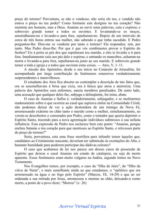 preço do terreno? Porventura, se não o vendesse, não seria ele teu, e vendido não
estava o preço no teu poder? Como formaste este desígnio no teu coração? Não
mentiste aos homens, mas a Deus. Ananias ao ouvir estas palavras, caiu e expirou; e
sobreveio grande temor a todos os ouvintes. E levantando-se os moços,
amortalharam-no e levando-o para fora, sepultaram-no. Depois de um intervalo de
cerca de três horas entrou sua mulher, não sabendo o que tinha sucedido. E Pedro
perguntou-lhe: Dize-me se vendeste por tanto o terreno? Ela respondeu: sim, por
tanto. Mas Pedro disse-lhe: Por que é que vós combinastes provar o Espírito do
Senhor? Eis à porta os pés dos que sepultaram teu marido, e eles te levarão a ti para
fora. Imediatamente caiu aos pés dele e expirou; e entrando os mancebos, acharam-na
morta e levando-a para fora, sepultaram-na junto ao seu marido. E sobreveio grande
temor a toda a igreja e a todos que ouviram estas coisas. — Atos, V, 1–11.
A missão dos Apóstolos, desde o seu início no Cenáculo de Jerusalém, foi
acompanhada por larga contribuição de fenômenos ostensivos verdadeiramente
surpreendentes e maravilhosos.
O estudante dos Atos fica absorto ao contemplar a descrição de tais fatos que,
ora se assemelhavam à brisa que cicia, ora à faísca que atroa e aterroriza. Uma
palavra dos Apóstolos cura enfermos, saneia membros paralisados. De outro lado,
uma acusação que qualquer deles faz, subjuga o delinqüente, fui mina, abate.
O caso de Ananias e Safira é, verdadeiramente, subjugador, e se meditarmos
maduramente sobre o que ocorreu ao casal que aspirava entrar na Comunidade Cristã,
não podemos deixar de ver a ação destruidora de um inimigo da Nova Fé,
arremessando exânime no chão tanto o marido como a mulher, simultaneamente, ao
verem-se descobertos e censurados por Pedro, como o tentador que queria deprimir o
Espírito Santo, trazendo para a nova agremiação indivíduos submissos à sua nefasta
influência. Esta expressão de Pedro nos esclarece bem este ponto: “Ananias, porque
encheu Satanás o teu coração para que mentisses ao Espírito Santo, e retivesses parte
do preço do terreno?”
Seria, porventura, esta uma frase mortífera para infundir temor àqueles que,
candidatos ao Cristianismo nascente, deveriam ter submissão às exortações do Alto, e
bastante humildade para poderem participar das dádivas celestes?
O caso que acabamos de ler nos parece um desses casos de possessão de
Espírito que deixou o casal Ananias em estado de catalepsia, ou seja de morte
aparente. Esses fenômenos eram muito vulgares na Judéia, segundo lemos no Novo
Testamento.
Nos Evangelhos temos, por exemplo, o caso da “filha de Jairo”, do “filho da
viúva de Naim”, e mais semelhante ainda ao que estudamos, o “epilético que era
arremessado na água e no fogo pelo Espírito” (Marcos, IX, 14-29) e que ao ser
ordenada a sua retirada por Jesus, arremessou o menino ao chão, deixando-o como
morto, a ponto de o povo dizer, “Morreu” (v. 26).

Espírita
Acervo Virtual Espírita

21

 
