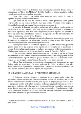 Em outras obras (1) já tratamos mais circunstanciadamente desses casos de
catalepsia, e no “Livro dos Médiuns”, de Allan Kardec, os leitores estudarão melhor
esses fenômenos de subjugação e possessão.
Essas crises, outrora, na Judéia, eram tomadas como estado de morte e
seguidas de quase imediato enterramento.
Seja como for, no caso de Ananias e Safira, somos propensos a crer que tal
enterramento não se tivesse efetuado, mas que ambos, retirados pelos moços da
Comunidade; passada a crise que lhes sobreviera, tornaram a si.
A narração de Lucas é incompleta, nada mais refere sobre o casal Ananias e a
conseqüência de sua “morte”, pela qual seriam responsabilizados e severamente
punidos os Apóstolos. Nos Atos não é registrado processo algum a tal respeito. A
prisão de todos eles, relatada nos versos 17 e seguintes, não foi absolutamente por
crime de morte, mas sim por crime de curas.
Ora, se a audácia e o absolutismo sacerdotal naquele tempo chegavam ao auge
de encerrar os Apóstolos na prisão por curarem doentes, o que não fariam tais
sacerdotes se algum deles matasse qualquer indivíduo!
E seria possível que os sacerdotes, a polícia, os agentes do Governo, poderiam
ignorar numa época de opressão como aquela em que se achavam os discípulos de
Jesus e de terrível perseguição, que os padres e governos de então moviam contra os
Discípulos de Jesus, caso se tivesse verificado a morte de Ananias e Safira?
O que podemos concluir do capítulo transcrito dos Atos, é que os Apóstolos
não admitiam na sua Comuna, hipócritas nem mentirosos, e por isso julgaram de bom
alvitre expulsar dela aqueles neófitos que, no dizer de Jesus, não se achavam, como é
preciso aos que comparecem ao Grande Banquete, com a túnica nupcial.
Não se diga também que os Apóstolos exigiam aos que ingressavam em suas
fileiras todos os seus bens. Por estas palavras de Pedro, se observa que eles
desejavam dádivas expontâneas e não forçadas: “Porventura, se não o vendesses, não
seria ele teu; e vendido, não estava o preço em teu poder?”
OS MILAGRES E AS CURAS – A PRISÃO DOS APÓSTOLOS
E faziam-se muitos milagres e prodígios entre o povo pelas mãos dos
Apóstolos; e todos estavam de comum acordo no pórtico de Salomão; dos outros,
porém, nenhum ousava ajuntar-se a eles, mas o povo os engrandecia; e cada vez mais
se agregavam crentes ao Senhor, homens e mulheres em grande número; a ponto de
levarem os enfermos até pelas ruas e os porem em leitos e enxergões, para que, ao
passar Pedro, ao menos a sua sombra cobrisse algum deles. E também das cidades
circunvizinhas de Jerusalém afluía uma multidão, trazendo enfermos e atormentados
de espíritos imundos; os quais eram todos curados.

1

“Espírito do Cristianismo” e “Parábolas e Ensinos de Jesus”, 3a edição. Vede também: “A Vida no
outro Mundo”.

Espírita
Acervo Virtual Espírita

22

 