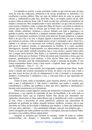 Levantando-se, porém, o sumo sacerdote e todos os que estavam com ele (que
eram da seita dos saduceus), encheram-se de inveja, prenderam os Apóstolos e os
recolheram à prisão pública. Mas um anjo do Senhor abriu de noite as portas do
cárcere e, conduzindo-os para fora, disse-lhes: Ide e, no templo, postos em pé, falai
ao povo todas as palavras desta vida. E tendo ouvido isto, entraram ao amanhecer no
templo e ensinavam. Mas comparecendo o sumo sacerdote e os que com ele estavam,
convocaram o Sinédrio e todo o senado dos filhos de Israel, e enviaram os oficiais ao
cárcere para trazê-los. Mas os oficiais que lá foram não os acharam no cárcere; e
tendo voltado, relataram: Achamos o cárcere fechado com toda a segurança e os
guardas às portas, mas abrindo-as, a ninguém achamos dentro. E quando o capitão do
templo e os principais sacerdotes ouviram estas palavras ficaram perplexos a respeito
deles e do que viria a ser isto, e chegou alguém e anunciou-lhes: eis que os homens
que meteste no cárcere, estão no templo postos em pé e ensinando o povo. Nisto foi o
capitão e os oficiais e os trouxeram sem violência, porque temiam ser apedrejados
pelo povo. E tendo-os trazido, os apresentaram no Sinédrio. E o sumo sacerdote
interrogou-os, dizendo: Expressamente vos admoestamos que não ensinásseis nesse
Nome, e eis que tendes enchido Jerusalém com o vosso ensino e quereis trazer sobre
nós o sangue desse homem. Mas Pedro e os Apóstolos responderam: importa antes
obedecer a Deus que aos homens. O Deus de nossos pais ressuscitou a Jesus, que vós
matastes, pendurando-o num madeiro; a Eles elevou Deus com a sua dextra a
príncipe e Salvador, para dar arrependimento a Israel e remissão de pecados. E nós
somos testemunhas destas coisas e bem assim: o Espírito Santo, que Deus deu aos
que lhe obedecem. – Atos, V – 12 – 32.
O Cristianismo é uma reunião, um congregado completo de boas obras. Assim
como o mundo não consiste unicamente de terras, de mares e de rios, mas é tudo o
que nele existe de bom, de útil, de indispensável à vida, à instrução e ao progresso,
também o Cristianismo é substância, é luz, é vida para todos os que ingressam em
suas fileiras.
Todos os dons, todas as faculdades, quais clareiras abertas a um mundo novo,
tudo o que é indispensável à vida moral e espiritual, que exalta o coração, que
consubstancia o cérebro, que enobrece a alma, que eleva, dignifica e espiritualiza o
homem, tudo encontramos no Cristianismo.
Observemos a união daqueles crentes que formavam a Comuna Cristã, — o seu
desinteresse, o seu espírito de concórdia, de paz, de humildade, e de outro lado as
extraordinárias lições que os Espíritos Santos lhes davam por intermédio dos
Apóstolos; observemos os fatos maravilhosos que se desdobravam a todo o momento
às suas vistas, o desenrolar de cenas admiráveis, patéticas que repercutiam de
quebrada em quebrada na Judéia, atraindo homens, mulheres, crianças; são os que
iam beber no Cálice da Revelação a Sabedoria que enaltece, o Amor que embalsama,
a Fé que salva; enfermos — uns caminhando trôpegos, mas por seus próprios pés, —
outros carregados por mãos piedosas em leitos e enxergões, para que ao passar Pedro,
ao menos a sua sombra cobrisse algum deles!
Imaginai as romarias que enchiam as estradas, vindas de todas as cidades
circunvizinhas em direção a Jerusalém, conduzindo atormentados pelas
Espírita
Acervo Virtual Espírita

23

 