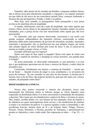 Gamaliel, sábio doutor da lei, membro do Sinédrio, conquanto também fariseu,
não se deixou levar pelo absolutismo sacerdotal, e, erguendo a voz naquele momento
em que tinha de dar prova da sua consciência perante Deus, começou lembrando o
fracasso dos que perseguiram a Teudas, a Judas e ao galileu.
Mais hoje, mais amanhã, os perseguidores serão perseguidos e seus juízos
revelar-se-ão manifesta obra de iniqüidade.
O mundo, infelizmente, está sob a ação da iniqüidade, mas todos aqueles que
temem a Deus, devem abster-se de julgamentos injustos, baseados sempre em juízos
infundados, pois a justiça divina virá sem misericórdia sobre aquele que não tiver
misericórdia.
Os Apóstolos, pelo que estamos observando, executaram a sua tarefa com
grande coragem, independência das injunções clericais, contrariando as ordens
arbitrárias dadas pelos representantes do governo de Jerusalém; açoitados, injuriados,
caluniados e perseguidos, eles se glorificavam nas suas próprias chagas, por terem
sido achados dignos de sofrer afrontas pelo nome de Jesus. E não se cansavam de
ensinar no templo e pregar a Jesus, o Cristo.
Exemplo edificante que nos legaram!
Quem será capaz de lhes seguir as pegadas? Quem será capaz de imitar essa
abnegação, o espírito de sacrifício, o desapego às cousas terrestres, esse grande amor
à Verdade?
Só assim praticando, só observando estritamente os seus preceitos e os seus
atos é que poderemos aproximar-nos de Jesus e merecer do Mestre, o nobre título de
discípulos seus.
Concluindo, relembramos aos leitores, a sentença de Gamaliel, — mestre que
foi de Saulo: — Quando tiverem de julgar os seus semelhantes e se arvorarem em
juizes dos homens: “Se este conselho ou esta obra for dos homens, se desfará por si
mesma; mas se for de Deus, não podereis desfazê-la, para que não sejais, por ventura.
achados, até pelejando contra Deus”.
DISPENSEIROS DA COMUNA
Nesses dias, porém, crescendo o número dos discípulos, houve uma
murmuração dos helenistas contra os hebreus, porque as viúvas daqueles eram
esquecidas na distribuição diária. E os doze convocaram a comunidade dos discípulos
e disseram: Não é justo que nós abandonemos a palavra de Deus e sirvamos às mesas.
Mas, irmãos, escolhei dentre vós, sete homens de boa reputação, cheio de Espírito e
de sabedoria aos quais encarregaremos deste serviço; e nós atenderemos de contínuo
à oração e ao ministério da palavra. E o parecer agradou a toda a comunidade, e eles
escolheram Estevão, homem cheio de fé e do Espírito Santo, Filippe, Procoro,
Nicanor, Timon, Parmenas, e Nicolau, prosélito de Antióquia, e apresentaram-nos
perante os Apóstolos, e estes, tendo orado, lhes impuseram as mãos. — Cap. VI, – 1–
6.

Espírita
Acervo Virtual Espírita

26

 