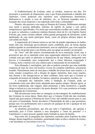 O Estabelecimento da Comuna, entre os cristãos, tornou-se um fato. Foi
necessário a nomeação de dispenseiros, sem o que ficaria prejudicado o trabalho dos
Apóstolos. Como poderiam eles satisfazer seus compromissos doutrinários,
dedicarem-se à oração, à cura de enfermos, etc., se ficassem ocupados com a
recepção das coisas materiais e sua repartição entre toda a comunidade!
Demais, não queriam a seu cargo as finanças da Comuna. Deliberaram entregar
essa tarefa a pessoas dedicadas, solícitas, de espírito de justiça e sem outros
compromissos especificados. Foi assim que concordaram escolher sete varões, dentre
os quais se salientava o poderoso médium (homem cheio de fé e do Espírito Santo)
Estevão, que, como veremos adiante, sofreu grande perseguição do farisaísmo, sendo
apedrejado, de cuja morte participou Saulo, como ele próprio afirmou depois de
convertido em Paulo.
A organização da Comuna tornou-se um fato de grande importância na Judéia,
tendo sido esta instituição provavelmente muito combatida, pois, de forma alguma
poderia agradar ao sacerdotalismo dominante, nem ao capitalismo, que viam naquelas
idéias novas um perigo para a sua fortuna, para seu apego ao mando e às posições.
Os “Atos” não dão notícia circunstanciada da nova instituição cristã, mas é
presumível que ela se mantinha como uma organização admirável. Basta ver a boa
vontade com que todos os aderentes se despojavam do que tinham, entregando seus
haveres à Comunidade, para compreender que a classe laboriosa congregada à
Comuna, fazia o mesmo com seus salários para a manutenção de tal instituição.
Esta afirmação é concludente, pois não se poderia conceber que uma multidão
composta de mais de cinco mil homens vivesse em completa indolência, unicamente
rezando. Naturalmente antes de irem para o trabalho deveriam fazer suas orações, e à
noite, estudos evangélicos sob a direção de alguns Apóstolos, bem como orações,
mas durante o dia entregavam-se ao labor cotidiano, tanto mais que a Comuna se
compunha de homens do trabalho, lavradores, operários, pescadores, tecelões, etc.
A concepção dos Apóstolos sobre a fundação da Comuna, pode ser
considerada como uma idéia muito adiantada para aqueles tempos. Mesmo agora, se
ela fosse estabelecida, não vingaria. Idéia prematura, é idéia irrealizável, e quando
chega a realizar-se a sua execução é de pouca duração. Foi o que aconteceu no tempo
da propaganda do Cristianismo.
Não discutiremos nesta obra as vantagens ou desvantagens do estabelecimento
das Comunas na nossa época. Basta dizer que a Comuna Cristã não deu resultado.
Aquele que quer praticar a Doutrina de Jesus Cristo, não trabalha mesmo para si, mas
sim para a Comunidade. Somos devedores à Humanidade de tudo o que possuímos,
porque esta vive perfeitamente sem o concurso de qualquer de nós e qualquer de nós
não pode viver sem ela.
As doutrinas personalistas, que têm por mira o Capitalismo, são egoístas e
anticristãs, pois o Cristo ordenou a seus discípulos o “amor do próximo” e o
Capitalismo é o amor pessoal, quando muito limitado ao amor da família.
Seja como for, as pregações dos Apóstolos, assistidos pelos Espíritos da sábia
falange, deram magníficos resultados, aumentando todos os dias o número de crentes,
e até sacerdotes se convertiam à nova Fé.
Espírita
Acervo Virtual Espírita

27

 