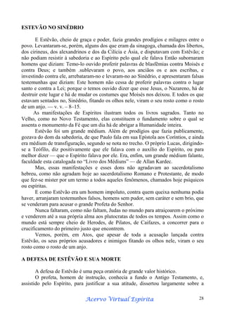 ESTEVÃO NO SINÉDRIO
E Estêvão, cheio de graça e poder, fazia grandes prodígios e milagres entre o
povo. Levantaram-se, porém, alguns dos que eram da sinagoga, chamada dos libertos,
dos cirineus, dos alexandrinos e dos da Cilícia e Ásia, e disputavam com Estêvão; e
não podiam resistir à sabedoria e ao Espírito pelo qual ele falava Então subornaram
homens que diziam: Temo-lo ouvido proferir palavras de blasfêmias contra Moisés e
contra Deus; e também .sublevaram o povo, aos anciãos os e aos escribas, e
investindo contra ele, arrebataram-no e levaram-no ao Sinédrio, e apresentaram falsas
testemunhas que diziam: Este homem não cessa de proferir palavras contra o lugar
santo e contra a Lei; porque o temos ouvido dizer que esse Jesus, o Nazareno, há de
destruir este lugar e há de mudar os costumes que Moisés nos deixou. E todos os que
estavam sentados no, Sinédrio, fitando os olhos nele, viram o seu rosto como o rosto
de um anjo. — v. v. – 8–15.
As manifestações de Espíritos ilustram todos os livros sagrados. Tanto no
Velho, como no Novo Testamento, elas constituem o fundamento sobre o qual se
assenta o monumento da Fé que um dia há de abrigar a Humanidade inteira.
Estêvão foi um grande médium. Além de prodígios que fazia publicamente,
gozava do dom da sabedoria, de que Paulo fala em sua Epístola aos Coríntios, e ainda
era médium de transfiguração, segundo se nota no trecho. O próprio Lucas, dirigindose a Teófilo, diz positivamente que ele falava com o auxílio do Espírito, ou para
melhor dizer — que o Espírito falava por ele. Era, enfim, um grande médium falante,
faculdade esta catalogada no “Livro dos Médiuns” — de Allan Kardec.
Mas, essas manifestações e esses dons não agradavam ao sacerdotalismo
hebreu, como não agradam hoje ao sacerdotalismo Romano e Protestante, de modo
que fez-se mister por um termo a todos aqueles fenômenos, chamados hoje psíquicos
ou espíritas.
E como Estêvão era um homem impoluto, contra quem queixa nenhuma podia
haver, arranjaram testemunhos falsos, homens sem pudor, sem caráter e sem brio, que
se venderam para acusar o grande Profeta do Senhor.
Nunca faltaram, como não faltam, Judas no mundo para atraiçoarem o próximo
e venderem até a sua própria alma aos plutocratas de todos os tempos. Assim como o
mundo está sempre cheio de Herodes, de Pilatos, de Caifazes, a concorrer para o
crucificamento do primeiro justo que encontrem.
Vemos, porém, em Atos, que apesar de toda a acusação lançada contra
Estêvão, os seus próprios acusadores e inimigos fitando os olhos nele, viram o seu
rosto como o rosto de um anjo.
A DEFESA DE ESTÊVÃO E SUA MORTE
A defesa de Estêvão é uma peça oratória de grande valor histórico.
O profeta, homem de instrução, conhecia a fundo o Antigo Testamento, e,
assistido pelo Espírito, para justificar a sua atitude, dissertou largamente sobre a
Espírita
Acervo Virtual Espírita

28

 