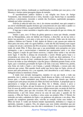 história do povo hebreu, lembrando as manifestações recebidas por esse povo, a lei
Mosaica, e muitas outras passagens dignas de menção.
O sacerdotalismo judáico fundava a sua religião nos livros do Antigo
Testamento, mas interpretavam-no à letra, fazendo o que fazem hoje os sacerdotes
católicos e protestantes, torcendo o sentido das Escrituras, suprimindo passagens,
saltando por sobre versículos, etc.
Estêvão já sabia de tudo isso, isto é, do sistema sacerdotal, mas quis cumprir o
seu dever relembrando àqueles homens que concentravam em suas mãos o poder e a
justiça, a história bíblica, na qual também Estêvão baseava a sua doutrina.
E logo que o sumo sacerdote o inquiriu sobre a acusação de que era vítima, ele
começou a falar:
Irmãos e pais, ouvi. O Deus da glória apareceu a nosso pai Abraão, estando
este na Mesopotâmia, antes de habitar em Charran, e disse-lhe: sai da tua terra e
dentre tua parentela, e vem para a terra que eu te mostrar. Então saiu da terra dos
caldeus e habitou em Charran. E dali, depois de falecer o pai, passou por ordem de
Deus para esta terra, onde vós agora habitais, e nela não lhe deu herança nem sequer
o espaço de um pé; e prometeu dar-lh'a em posse e depois dele à sua posteridade, não
tendo ele ainda filho. E Deus disse que a sua posteridade seria peregrina em terra
estrangeira, e que a escravizariam e matariam por quatrocentos anos; e eu, disse
Deus, julgarei a nação da qual forem escravos, e depois disso sairão e me servirão
neste lugar. E deu-lhe a aliança da circuncisão; e assim Abraão gerou Isaac e o
circuncidou ao oitavo dia; e Isaac gerou Jacob, e Jacob aos doze patriarcas. E os
patriarcas tendo inveja de José, venderam-no para o Egito, mas Deus era com ele e
livrou-o de todas as suas tribulações e deu-lhe graça e sabedoria perante Faraó, rei do
Egito, que o constituiu governador do Egito e de toda a sua casa. Sobreviveu, porém,
uma fome em todo o Egito e em Canaan, e grande tribulação, e nossos pais não
achavam que comer. Mas quando Jacob soube que havia trigo no Egito, enviou ali
nossos pais pela primeira vez; e na segunda, José descobriu-se a seus irmãos, e sua
linhagem tornou-se manifesta a Faraó.
E tendo José enviado mensageiros, mandou vir seu pai Jacob, e toda sua
parentela, isto é, setenta e cinco pessoas. Jacob desceu ao Egito, e ali morreu ele e
nossos pais; e foram trasladados para Sichem e postos num túmulo que Abraão
comprou por certo preço em prata aos filhos de Emor em Sichem. A proporção que se
aproximava o tempo da promessa que Deus fez à Abraão, crescia o povo e
multiplicava-se no Egito, até que levantou-se ali outro rei, que não conhecia a José.
Este rei usou de astúcia contra a nossa raça e afligiu nossos pais, ao ponto de fazê-los
enjeitar seus filhos, para que não vivessem. Por esse tempo nasceu Moisés, e era
formosíssimo; e por três meses criou-se na casa de seus pais; e quando ele foi
exposto, a filha do Faraó o recolheu e criou como seu próprio filho. E Moisés foi
instruído em toda a sabedoria do Egito e era poderoso em palavras e em obras. Mas
quando ele completou quarenta anos, veio-lhe ao coração visitar seus irmãos, os
filhos de Israel. E vendo um homem tratado injustamente, defendeu-o e vingou ao
oprimido, matando o egípcio. Ora, ele julgava que seus irmãos entendiam que por
mãos dele Deus os libertava; mas eles não o entenderam. E no dia seguinte apareceu
Espírita
Acervo Virtual Espírita

29

 