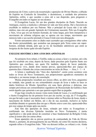 promessas do Cristo; a prova da ressurreição e aparições do Divino Mestre; a difusão
do Espírito no Cenáculo de Jerusalém; o desinteresse, a caridade dos primeiros
Apóstolos, enfim, o que sucedeu a estes até a sua dispersão, para pregarem o
Evangelho em todos os lugares ao seu alcance.
O Evangelista Lucas, foi um dos grandes discípulos de Paulo. Nascido na
Antióquia, exercia a medicina e afirmam ter sido um bom artista. Daí o haverem-no
escolhido os médicos por seu Patrono. Mas o principal de Lucas não é ter sido
médico, mas sim um grande Apóstolo do Cristianismo nascente. Pelo seu Evangelho
e Atos, vê-se que era um homem ilustrado, de vistas largas, pois bem interpretava o
movimento de reforma religiosa que se operou em seu tempo, movimento que
mereceu todo o seu auxilio prestado à Causa Cristã com rara abnegação.
Foram unicamente estes os dados mais acertados que conseguimos obter sobre
tão ilustre personalidade, que assinalou sua passagem pela Terra como um superhomem, entidade dotada, pelo que se vê, de faculdades admiráveis que eram as
insígnias de tão ilustre quão elevado Espírito.
EXEGESE HISTÓRICA DOS ATOS DOS APÓSTOLOS
No primeiro livro relatei, ó Teófilo, todas as coisas a fazer e a ensinar, até o dia
que foi recebido em cima, depois de haver, dado preceitos pelo Espírito Santo aos
Apóstolos que escolhera; aos quais Ele também, depois de haver padecido,
apresentou-se vivo, dando disto muitas provas, aparecendo-lhes por espaço de
quarenta dias e falando das coisas concernentes ao reino de Deus. — Atos, I – 1 – 4.
A leitura e meditação dos “Atos dos Apóstolos”, assim como acontece com
todos os livros do Novo Testamento, nos proporcionam agradáveis momentos de
instrução e, ao mesmo tempo, de consolação.
Muitas proposições ressaltam aos nossos olhos, ao abrir este livro, pequenino
na verdade, mas grande no seu extraordinário escopo de levar a todos os lares os
dados históricos da Missão Apostólica, em suas fases gloriosa e dolorosa, mas
sempre proveitosas aos extraordinários seguidores do Ressuscitado da Galiléia e bem
assim àqueles que quiseram e aos que querem seguir-lhes as pegadas.
O que logo ressalta às nossas vistas nesta tirada de Lucas, é a confirmação que
o ilustre Evangelista faz do primeiro livro por ele escrito, ou seja, do 3o Evangelho,
em que há tudo o que é necessário fazer e ensinar sobre os Preceitos de Jesus, desde o
nascimento do Senhor em Belém, até o dia de sua ascensão, inclusive as lições
recebidas durante os quarenta dias em que o Mestre esteve com eles, aparecendo-lhes
por esse espaço de tempo após sua morte.
Este fato das aparições de Jesus, relatado por todos os Evangelistas e
confirmado nas diversas Epístolas inseridas no Novo Testamento, é muito
significativo e não pode deixar de constituir a base fundamental da Religião Cristã,
como já temos dito em outras obras.
Essas aparições são as provas positivas da continuidade da Vida do Divino
Mestre e, portanto, do prosseguimento da sua Missão, tal como Ele mesmo declarou,
segundo refere o Evangelista João: “Não vos deixarei órfãos, eu voltarei a vós. Ainda
Espírita
Acervo Virtual Espírita

3

 