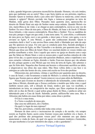 a dois, quando brigavam e procurou reconciliá-los dizendo: Homens, vós sois irmãos;
para que maltratais um ao outro? Mas o que fazia injúria ao seu próximo, repelia-o,
dizendo: Quem te instituiu chefe e juiz entre nós? Queres tu matar-me, como ontem
mataste o egípcio? Moisés ouvindo isto fugiu e tornou-se peregrino na terra de
Madian, onde gerou dois filhos. Passados mais quarenta anos, apareceu-lhe no
deserto do Monte Sinai um anjo do Senhor numa sarça ardente. Quando Moisés viu
isto, maravilhou-se da visão; e ao chegar-se para contemplá-la, ouviu-se esta voz do
Senhor: Eu sou o Deus de teus pais, o Deus de Abraão, de Isaac e de Jacob. E Moisés
ficou trêmulo, e não ousava contemplá-la. Disse-lhes o Senhor: Tira as sandálias de
teus pés; porque o lugar em que estás, é uma terra santa. Vi, com efeito, o sofrimento
do meu povo no Egito, ouvi o seu gemido, e desci para o livrar; vem agora, e eu te
enviarei ao Egito. A este Moisés, a quem não conheceram dizendo: Quem te
constituiu chefe e Juiz? a este enviou Deus como chefe e libertador por mão do anjo
que lhe apareceu na sarça. Foi este que os conduziu para fora, fazendo prodígios e
milagres na terra do Egito, no Mar Vermelho e no deserto, por quarenta anos. Este é
Moisés que disse aos filhos de Israel: Deus vos suscitará dentre os vossos irmãos um
profeta semelhante a mim. Este é aquele que esteve na igreja no deserto com o anjo
que lhe falara no Monte Sinai; e com os nossos pais; o qual recebeu oráculos de vida
para vô-los dar, e a quem nossos pais não quiseram obedecer, antes o repeliram e nos
seus corações voltaram ao Egito, dizendo a Aarão; Faze-nos deuses que vão adiante
de nós; porque quanto a este Moisés que nos tirou da terra do Egito, não sabemos o
que foi feito dele. Naqueles dias fizeram um bezerro e ofereceram sacrifício ao ídolo,
e alegravam-se nas obras das suas mãos. Mas Deus voltou deles a sua face e os
entregou ao culto das hostes do céu, como está escrito no livro dos profetas:
Oferecestes-me, porventura, vítimas e sacrifícios por quarenta anos no deserto,
ó casa de Israel, e não levantastes a tenda de Moloch e a estrela do deus Rempham,
figuras que fizestes para as adorar? Assim remover-vos-ei para além da Babilônia.
Nossos pais tiveram no deserto o tabernáculo do testemunho, como ordenou o
que falou a Moisés, dizendo que o fizesse conforme o modelo que tinha visto; o qual
também nossos pais, sob a direção de Josué, tendo-o por suas vez recebido, o
introduziram na terra, ao conquistá-la das nações, que Deus expulsou da presença
deles até os dias de David; o qual achou graça diante de Deus, e pedia-os achar um
tabernáculo para a Casa de Jacob. Salomão, porém, edificou-lhe uma casa. Mas o
Altíssimo não habita em casas feitas por mãos; como disse o profeta:
O Céu é o meu trono,
E a Terra o escabelo de meus pés;
Que casa me edificareis, diz o Senhor,
Ou qual é o lugar do meu repouso?
Não fez, porventura, a minha mão todas estas coisas
Homens de dura cerviz e incircuncisos de coração e de ouvido, vós sempre
resistis ao Espírito Santo; assim como fizeram vossos pais também vós o fazeis. A
qual dos profetas não perseguiram vossos pais? eles mataram aos que dantes
anunciaram a vinda do Justo, do qual vós agora vos tornastes traidores e homicidas,
vós que recebestes a Lei por ministério dos anjos, e não a guardastes”.
Espírita
Acervo Virtual Espírita

30

 