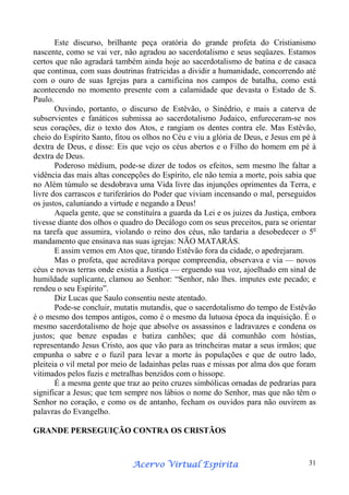 Este discurso, brilhante peça oratória do grande profeta do Cristianismo
nascente, como se vai ver, não agradou ao sacerdotalismo e seus seqüazes. Estamos
certos que não agradará também ainda hoje ao sacerdotalismo de batina e de casaca
que continua, com suas doutrinas fratricidas a dividir a humanidade, concorrendo até
com o ouro de suas Igrejas para a carnificina nos campos de batalha, como está
acontecendo no momento presente com a calamidade que devasta o Estado de S.
Paulo.
Ouvindo, portanto, o discurso de Estêvão, o Sinédrio, e mais a caterva de
subservientes e fanáticos submissa ao sacerdotalismo Judaico, enfureceram-se nos
seus corações, diz o texto dos Atos, e rangiam os dentes contra ele. Mas Estêvão,
cheio do Espírito Santo, fitou os olhos no Céu e viu a glória de Deus, e Jesus em pé à
dextra de Deus, e disse: Eis que vejo os céus abertos e o Filho do homem em pé à
dextra de Deus.
Poderoso médium, pode-se dizer de todos os efeitos, sem mesmo lhe faltar a
vidência das mais altas concepções do Espírito, ele não temia a morte, pois sabia que
no Além túmulo se desdobrava uma Vida livre das injunções oprimentes da Terra, e
livre dos carrascos e turiferários do Poder que viviam incensando o mal, perseguidos
os justos, caluniando a virtude e negando a Deus!
Aquela gente, que se constituíra a guarda da Lei e os juizes da Justiça, embora
tivesse diante dos olhos o quadro do Decálogo com os seus preceitos, para se orientar
na tarefa que assumira, violando o reino dos céus, não tardaria a desobedecer o 5o
mandamento que ensinava nas suas igrejas: NÃO MATARÁS.
E assim vemos em Atos que, tirando Estêvão fora da cidade, o apedrejaram.
Mas o profeta, que acreditava porque compreendia, observava e via — novos
céus e novas terras onde existia a Justiça — erguendo sua voz, ajoelhado em sinal de
humildade suplicante, clamou ao Senhor: “Senhor, não lhes. imputes este pecado; e
rendeu o seu Espírito”.
Diz Lucas que Saulo consentiu neste atentado.
Pode-se concluir, mutatis mutandis, que o sacerdotalismo do tempo de Estêvão
é o mesmo dos tempos antigos, como é o mesmo da lutuosa época da inquisição. É o
mesmo sacerdotalismo de hoje que absolve os assassinos e ladravazes e condena os
justos; que benze espadas e batiza canhões; que dá comunhão com hóstias,
representando Jesus Cristo, aos que vão para as trincheiras matar a seus irmãos; que
empunha o sabre e o fuzil para levar a morte às populações e que de outro lado,
pleiteia o vil metal por meio de ladainhas pelas ruas e missas por alma dos que foram
vitimados pelos fuzis e metralhas benzidos com o hissope.
É a mesma gente que traz ao peito cruzes simbólicas ornadas de pedrarias para
significar a Jesus; que tem sempre nos lábios o nome do Senhor, mas que não têm o
Senhor no coração, e como os de antanho, fecham os ouvidos para não ouvirem as
palavras do Evangelho.
GRANDE PERSEGUIÇÃO CONTRA OS CRISTÃOS

Espírita
Acervo Virtual Espírita

31

 