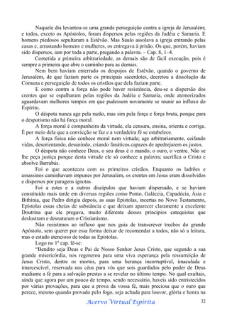 Naquele dia levantou-se uma grande perseguição contra a igreja de Jerusalém;
e todos, exceto os Apóstolos, foram dispersos pelas regiões da Judéia e Samaria. E
homens piedosos sepultaram a Estêvão. Mas Saulo assolava a igreja entrando pelas
casas e, arrastando homens e mulheres, os entregava à prisão. Os que, porém, haviam
sido dispersos, iam por toda a parte, pregando a palavra. – Cap. 8, 1–4.
Cometida a primeira arbitrariedade, as demais são de fácil execução, pois é
sempre a primeira que abre o caminho para as demais.
Nem bem haviam enterrado os despojos de Estêvão, quando o governo de
Jerusalém, de que faziam parte os principais sacerdotes, decretou a dissolução da
Comuna e perseguição de todos os cristãos que dela faziam parte.
E como contra a força não pode haver resistência, deu-se a dispersão dos
crentes que se espalharam pelas regiões da Judéia e Samaria, onde atemorizados
aguardavam melhores tempos em que pudessem novamente se reunir ao influxo do
Espírito.
O déspota nunca age pela razão, mas sim pela força e força bruta, porque para
o despotismo não há força moral.
A força moral é companheira da virtude, ela censura, ensina, orienta e corrige.
É por meio dela que a convicção se faz e a verdadeira fé se estabelece.
A força física não conhece moral nem virtude; age arbitrariamente, ceifando
vidas, desorientando, desunindo, criando fanáticos capazes de apedrejarem os justos.
O déspota não conhece Deus, o seu deus é o mando, o ouro, o ventre. Não se
lhe peça justiça porque desta virtude ele só conhece a palavra; sacrifica o Cristo e
absolve Barrabás.
Foi o que aconteceu com os primeiros cristãos. Enquanto os ladrões e
assassinos caminhavam impunes por Jerusalém, os crentes em Jesus eram dissolvidos
e dispersos por paragens ignotas.
Foi a estes e a outros discípulos que haviam dispersado, e se haviam
constituído mais tarde em diversas regiões como Ponto, Galáccia, Capadócia, Ásia e
Bithínia, que Pedro dirigiu depois, as suas Epístolas, incertas no Novo Testamento,
Epístolas essas cheias de substância e que deixam aparecer claramente a excelente
Doutrina que ele pregava, muito diferente desses princípios catequistas que
deslustram e desnaturam o Cristianismo.
Não resistimos ao influxo que nos guia de transcrever trechos do grande
Apóstolo, sem querer por essa forma deixar de recomendar a todos, não só a leitura,
mas o estudo atencioso de todas as Epístolas.
Logo no 1o cap. lê-se:
“Bendito seja Deus e Pai de Nosso Senhor Jesus Cristo, que segundo a sua
grande misericórdia, nos regenerou para uma viva esperança pela ressurreição de
Jesus Cristo, dentre os mortos, para uma herança incorruptível, imaculada e
imarcescível, reservada nos céus para vós que sois guardados pelo poder de Deus
mediante a fé para a salvação prestes a se revelar no último tempo. No qual exultais,
ainda que agora por um pouco de tempo, sendo necessário, haveis sido entristecidos
por várias provações, para que a prova da vossa fé, mais preciosa que o ouro que
perece, mesmo quando provado pelo fogo, seja achada para louvor, glória e honra na
Espírita
Acervo Virtual Espírita

32

 