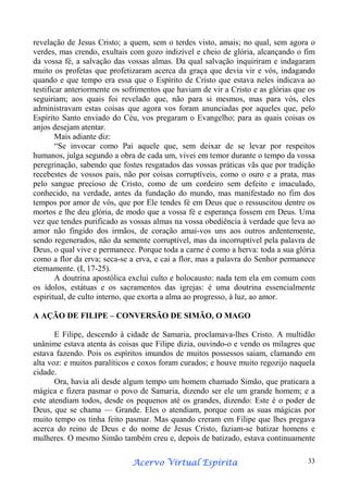 revelação de Jesus Cristo; a quem, sem o terdes visto, amais; no qual, sem agora o
verdes, mas crendo, exultais com gozo indizível e cheio de glória, alcançando o fim
da vossa fé, a salvação das vossas almas. Da qual salvação inquiriram e indagaram
muito os profetas que profetizaram acerca da graça que devia vir e vós, indagando
quando e que tempo era essa que o Espírito de Cristo que estava neles indicava ao
testificar anteriormente os sofrimentos que haviam de vir a Cristo e as glórias que os
seguiriam; aos quais foi revelado que, não para si mesmos, mas para vós, eles
administravam estas coisas que agora vos foram anunciadas por aqueles que, pelo
Espírito Santo enviado do Céu, vos pregaram o Evangelho; para as quais coisas os
anjos desejam atentar.
Mais adiante diz:
“Se invocar como Pai aquele que, sem deixar de se levar por respeitos
humanos, julga segundo a obra de cada um, vivei em temor durante o tempo da vossa
peregrinação, sabendo que fostes resgatados das vossas práticas vãs que por tradição
recebestes de vossos pais, não por coisas corruptíveis, como o ouro e a prata, mas
pelo sangue precioso de Cristo, como de um cordeiro sem defeito e imaculado,
conhecido, na verdade, antes da fundação do mundo, mas manifestado no fim dos
tempos por amor de vós, que por Ele tendes fé em Deus que o ressuscitou dentre os
mortos e lhe deu glória, de modo que a vossa fé e esperança fossem em Deus. Uma
vez que tendes purificado as vossas almas na vossa obediência à verdade que leva ao
amor não fingido dos irmãos, de coração amai-vos uns aos outros ardentemente,
sendo regenerados, não da semente corruptível, mas da incorruptível pela palavra de
Deus, o qual vive e permanece. Porque toda a carne é como a herva: toda a sua glória
como a flor da erva; seca-se a erva, e cai a flor, mas a palavra do Senhor permanece
eternamente. (I, 17-25).
A doutrina apostólica exclui culto e holocausto: nada tem ela em comum com
os ídolos, estátuas e os sacramentos das igrejas: é uma doutrina essencialmente
espiritual, de culto interno, que exorta a alma ao progresso, à luz, ao amor.
A AÇÃO DE FILIPE – CONVERSÃO DE SIMÃO, O MAGO
E Filipe, descendo à cidade de Samaria, proclamava-lhes Cristo. A multidão
unânime estava atenta às coisas que Filipe dizia, ouvindo-o e vendo os milagres que
estava fazendo. Pois os espíritos imundos de muitos possessos saiam, clamando em
alta voz: e muitos paralíticos e coxos foram curados; e houve muito regozijo naquela
cidade.
Ora, havia ali desde algum tempo um homem chamado Simão, que praticara a
mágica e fizera pasmar o povo de Samaria, dizendo ser ele um grande homem; e a
este atendiam todos, desde os pequenos até os grandes, dizendo: Este é o poder de
Deus, que se chama — Grande. Eles o atendiam, porque com as suas mágicas por
muito tempo os tinha feito pasmar. Mas quando creram em Filipe que lhes pregava
acerca do reino de Deus e do nome de Jesus Cristo, faziam-se batizar homens e
mulheres. O mesmo Simão também creu e, depois de batizado, estava continuamente
Espírita
Acervo Virtual Espírita

33

 