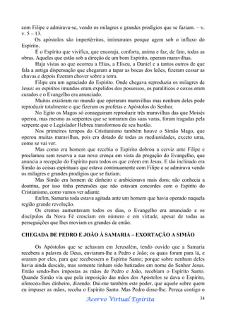 com Filipe e admirava-se, vendo os milagres e grandes prodígios que se faziam. – v.
v. 5 – 13.
Os apóstolos são impertérritos, intimoratos porque agem sob o influxo do
Espírito.
É o Espírito que vivifica, que encoraja, conforta, anima e faz, de fato, todas as
obras. Aqueles que estão sob a direção de um bom Espírito, operam maravilhas.
Haja vistas ao que ocorreu a Elias, a Eliseu, a Daniel e a tantos outros de que
fala a antiga dispensação que chegaram a tapar as bocas dos leões, fizeram cessar as
chuvas e depois fizeram chover sobre a terra.
Filipe era um agraciado do Espírito. Onde chegava reproduzia os milagres de
Jesus: os espíritos imundos eram expelidos dos possessos, os paralíticos e coxos eram
curados e o Evangelho era anunciado.
Muitos existiram no mundo que operaram maravilhas mas nenhum deles pode
reproduzir totalmente o que fizeram os profetas e Apóstolos do Senhor.
No Egito os Magos só conseguiram reproduzir três maravilhas das que Moisés
operou, mas mesmo as serpentes que se tornaram das suas varas, foram tragadas pela
serpente que o Legislador Hebreu transformou de seu bastão.
Nos primeiros tempos do Cristianismo também houve o Simão Mago, que
operou muitas maravilhas, pois era dotado de todas as mediunidades, exceto uma,
como se vai ver.
Mas como era homem que recebia o Espírito dobrou a cerviz ante Filipe e
proclamou sem reserva a sua nova crença em vista da pregação do Evangelho, que
anuncia a recepção do Espírito para todos os que crêem em Jesus. E tão inclinado era
Simão às coisas espirituais que estava continuamente com Filipe e se admirava vendo
os milagres e grandes prodígios que se faziam.
Mas Simão era homem de dinheiro e ambicionava mais dons; não conhecia a
doutrina, por isso tinha pretensões que não estavam concordes com o Espírito do
Cristianismo, como vamos ver adiante.
Enfim, Samaria toda estava agitada ante um homem que havia operado naquela
região grande revolução.
Os crentes aumentavam todos os dias, o Evangelho era anunciado e os
discípulos da Nova Fé cresciam em número e em virtude, apesar de todas as
perseguições que lhes moviam os grandes de então.
CHEGADA DE PEDRO E JOÃO À SAMARIA – EXORTAÇÃO A SIMÃO
Os Apóstolos que se achavam em Jerusalém, tendo ouvido que a Samaria
recebera a palavra de Deus, enviaram-lhe a Pedro e João; os quais foram para lá, e
oraram por eles, para que recebessem o Espírito Santo; porque sobre nenhum deles
havia ainda descido, mas somente tinham sido batizados em nome do Senhor Jesus.
Então sendo-lhes impostas as mãos de Pedro e João, recebiam o Espírito Santo.
Quando Simão viu que pela imposição das mãos dos Apóstolos se dava o Espírito,
ofereceu-lhes dinheiro, dizendo: Dai-me também este poder, que aquele sobre quem
eu impuser as mãos, receba o Espírito Santo. Mas Pedro disse-lhe: Pereça contigo o
Espírita
Acervo Virtual Espírita

34

 