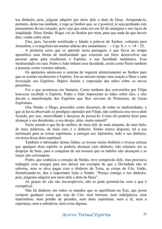 teu dinheiro, pois, julgaste adquirir por meio dele o dom de Deus. Arrepende-te,
portanto, desta tua maldade, e roga ao Senhor que, se é possível, te seja perdoado este
pensamento do teu coração; pois vejo que estás em um fel de amargura e nos laços da
iniqüidade. Disse Simão: Rogai vós ao Senhor por mim, para que nada do que haveis
dito, venha sobre mim.
Eles, pois, havendo testificado e falado a palavra do Senhor, voltaram para
Jerusalém, e evangelizavam muitas aldeias dos samaritanos. — Cap. 8, v. v. 14 – 25.
A primeira coisa que se aprende nesta passagem, é que havia no tempo
apostólico uma forma de mediunidade que consistia em fazer desenvolver nas
pessoas aptas para receberem o Espírito, a sua faculdade mediúnica. Essa
mediunidade era rara. Pedro e João tinham essa faculdade, assim como Paulo também
a possuía, como veremos adiante.
Os apóstolos adotavam o sistema de rogarem primeiramente ao Senhor para
que os crentes recebessem o Espírito. Era ao mesmo tempo uma oração a Deus e uma
invocação aos Espíritos. Depois faziam a imposição das mãos sobre os novos
prosélitos.
Foi o que aconteceu em Samaria. Como nenhum dos convertidos por Filipe
houvesse recebido o Espírito, Pedro e João impuseram as mãos sobre eles, e eles
davam a manifestação dos Espíritos que lhes serviam de Protetores, de Guias
Espirituais.
Ora, Simão, o Mago, possuidor como dissemos, de todas as mediunidades, e
que já havia observado os prodígios operados por Filipe, não conhecia esse novo dom
ficando, por isso, maravilhado e desejoso de possuí-lo. Como ele poderia fazer para
alcançar o seu desiderato, o seu desejo, aliás, muito natural?
Neste mundo o que há de melhor, de mais útil, de mais atraente, de mais belo,
de mais poderoso, de mais caro é o dinheiro. Simão estava disposto, tal a sua
inclinação para as coisas espirituais, a entregar aos Apóstolos, todo o seu dinheiro,
em troca desse dom espiritual.
Também o rabiscador destas linhas, se tivesse muito dinheiro e tivesse certeza
que qualquer dom espírita se poderia alcançar com dinheiro, não relutaria em se
despojar de bens, para a conquista de um tesouro que os ladrões não alcançam e as
traças não corrompem.
Pedro, que conhecia o coração de Simão, teve compaixão dele, mas precisava
redargüir com energia para nos deixar um exemplo de que a Divindade não se
suborna, nem se deve pagar com o dinheiro da Terra, as coisas do Céu. Então,
formalizando-se, deu a importante lição a Simão: “Pereça contigo o teu dinheiro,
pois, julgastes adquirir por meio dele o dom de Deus”.
As graças do céu são incorruptíveis, não se pode permutá-las com o que é
corruptível.
Não há dinheiro em todos os mundos que se equilibram no Éter, que possa
comprar qualquer coisa que seja do Céu: nem batismo, nem indulgência, nem
matrimônio, nem perdão de pecados, nem dons espirituais, nem a fé, nem a
esperança, nem a sabedoria, nem coisa alguma.
Espírita
Acervo Virtual Espírita

35

 