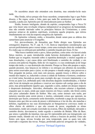 Os sacerdotes atuais não entendem esta doutrina, mas entender-la-ão mais
tarde.
Mas Simão, talvez porque não fosse sacerdote, compreendeu logo o que Pedro
dissera, e lhe rogou, como a João, para que nada lhe acontecesse por aquela sua
ousadia, e pediu aos Apóstolos por ele intercedessem junto ao Senhor.
Simão, homem inteligente, dotado de espírito, compreendeu logo a Nova Fé
que viria trazer uma revolução religiosa indispensável ao progresso da humanidade,
mas não estando inteirado sobre os princípios básicos do Cristianismo, e como
quisesse armar-se de poderes espirituais, aventurou aquela proposta, que retirou
imediatamente em vista da resposta categórica do Apóstolo.
Os Apóstolos voltaram, então, a Jerusalém, donde saiam para as aldeias dos
samaritanos para anunciar o Evangelho.
Foi, provavelmente, de Jerusalém que Pedro dirigiu suas Epístolas aos
estrangeiros dispersos. Na 2a, cap. II, 1–22, lêem-se importantes considerações que
servem perfeitamente para o nosso tempo, como uma exortação cheia de verdade e de
fé a todos que se esforçam por palmilhar o caminho traçado por Jesus. Ei-las:
“Mas houve também entre o povo, falsos profetas, como entre vós haverá ainda
falsos mestres, os quais introduzirão ainda heresias destruidoras, negando até o
Senhor que os resgatou. trazendo sobre si repentina destruição: e muitos seguirão as
suas dissoluções, e por causa deles será blasfemado o caminho da verdade; e em
avareza com palavras fingidas, farão de vós negócio; e a sua condenação já de longo
tempo não tarda, e a sua destruição não dormita. Porque se Deus não poupou a anjos,
quando pecaram, mas lançou-os no inferno e os entregou aos abismos da escuridão,
para serem reservados para o juízo; se não poupou o mundo antigo, mas preservou a
Noé, pregador da justiça, com mais sete pessoas, quando trouxe o dilúvio sobre o
mundo dos ímpios; se, reduzindo a cinzas a cidade de Sodoma e Gomorra, condenouas à total ruína, havendo-as posto para exemplo dos que vivessem impiamente; e se
livrou ao justo Lot, atribulado pela vida dissoluta daqueles insubordinados, o Senhor
sabe livrar da tentação aos piedosos e reservar aos injustos sob castigo para o dia de
juízo, mas principalmente àqueles que, seguindo a carne, andam em desejos impuros
e desprezam dominação. Atrevidos, obstinados, não receiam caluniar a dignidade,
enquanto que os anjos, ainda que sejam maiores em força e poder, não ferem contra
eles juízo caluniador diante do Senhor. Mas este, como animais sem razão, por
natureza nascidos para serem presos e mortos, caluniando coisas que ignoram, na
destruição que fazem, certamente serão destruídos, recebendo a paga da sua injustiça;
homens estes que têm na conta de prazer o deleitarem-se à luz do dia, são manchas e
defeitos, regalando-se nas suas dissimulações ao banquetear-se convosco; tendo os
olhos cheios de adultério e que não cessam de pecar, engodando as almas
inconstantes, tendo um coração exercitado na avareza, filhos da maldição; deixando o
caminho direito, desviaram-se, tendo seguido o caminho de Balaão, filho de Beor,
que amou o galardão da injustiça; mas que foi repreendido pela sua transgressão; um
jumento mudo, falando em voz de homem, refreou a loucura do profeta. Estes são
fontes sem água, névoas levadas por uma tempestade, para os quais tem sido
reservado o negrume das trevas. Porque, proferindo palavras arrogantes de vaidades,
Espírita
Acervo Virtual Espírita

36

 