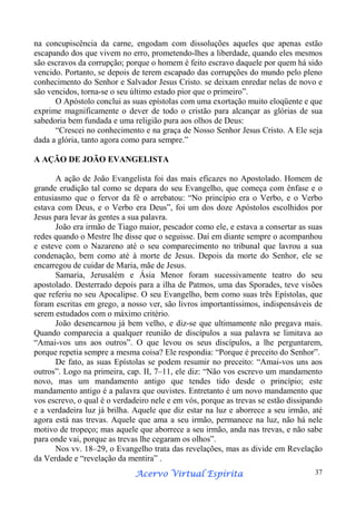 na concupiscência da carne, engodam com dissoluções aqueles que apenas estão
escapando dos que vivem no erro, prometendo-lhes a liberdade, quando eles mesmos
são escravos da corrupção; porque o homem é feito escravo daquele por quem há sido
vencido. Portanto, se depois de terem escapado das corrupções do mundo pelo pleno
conhecimento do Senhor e Salvador Jesus Cristo. se deixam enredar nelas de novo e
são vencidos, torna-se o seu último estado pior que o primeiro”.
O Apóstolo conclui as suas epístolas com uma exortação muito eloqüente e que
exprime magnificamente o dever de todo o cristão para alcançar as glórias de sua
sabedoria bem fundada e uma religião pura aos olhos de Deus:
“Crescei no conhecimento e na graça de Nosso Senhor Jesus Cristo. A Ele seja
dada a glória, tanto agora como para sempre.”
A AÇÃO DE JOÃO EVANGELISTA
A ação de João Evangelista foi das mais eficazes no Apostolado. Homem de
grande erudição tal como se depara do seu Evangelho, que começa com ênfase e o
entusiasmo que o fervor da fé o arrebatou: “No princípio era o Verbo, e o Verbo
estava com Deus, e o Verbo era Deus”, foi um dos doze Apóstolos escolhidos por
Jesus para levar às gentes a sua palavra.
João era irmão de Tiago maior, pescador como ele, e estava a consertar as suas
redes quando o Mestre lhe disse que o seguisse. Daí em diante sempre o acompanhou
e esteve com o Nazareno até o seu comparecimento no tribunal que lavrou a sua
condenação, bem como até à morte de Jesus. Depois da morte do Senhor, ele se
encarregou de cuidar de Maria, mãe de Jesus.
Samaria, Jerusalém e Ásia Menor foram sucessivamente teatro do seu
apostolado. Desterrado depois para a ilha de Patmos, uma das Sporades, teve visões
que referiu no seu Apocalipse. O seu Evangelho, bem como suas três Epístolas, que
foram escritas em grego, a nosso ver, são livros importantíssimos, indispensáveis de
serem estudados com o máximo critério.
João desencarnou já bem velho, e diz-se que ultimamente não pregava mais.
Quando comparecia a qualquer reunião de discípulos a sua palavra se limitava ao
“Amai-vos uns aos outros”. O que levou os seus discípulos, a lhe perguntarem,
porque repetia sempre a mesma coisa? Ele respondia: “Porque é preceito do Senhor”.
De fato, as suas Epístolas se podem resumir no preceito: “Amai-vos uns aos
outros”. Logo na primeira, cap. II, 7–11, ele diz: “Não vos escrevo um mandamento
novo, mas um mandamento antigo que tendes tido desde o princípio; este
mandamento antigo é a palavra que ouvistes. Entretanto é um novo mandamento que
vos escrevo, o qual é o verdadeiro nele e em vós, porque as trevas se estão dissipando
e a verdadeira luz já brilha. Aquele que diz estar na luz e aborrece a seu irmão, até
agora está nas trevas. Aquele que ama a seu irmão, permanece na luz, não há nele
motivo de tropeço; mas aquele que aborrece a seu irmão, anda nas trevas, e não sabe
para onde vai, porque as trevas lhe cegaram os olhos”.
Nos vv. 18–29, o Evangelho trata das revelações, mas as divide em Revelação
da Verdade e “revelação da mentira” .
Espírita
Acervo Virtual Espírita

37

 