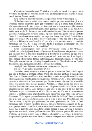Com efeito, há revelação da Verdade e revelação da mentira, porque existem
profetas e existem falsos profetas; assim como existem espíritos que falam a Verdade
e espíritos que falam a mentira.
Este capítulo é muito interessante, não podemos deixar de transcrevê-lo.
“Filhinhos, esta é a ultima hora; e como ouviste que vem o anticristo, já se têm
levantado muitos anticristos; pelo que conhecemos que é a ultima hora. Saíram de
nós, mas não eram de nós; porque se fossem de nós teriam permanecido conosco;
mas eles saíram, para que fossem conhecidos que todos estes não são de nós. E vós
tendes uma unção do Santo e todos tendes conhecimento. Não vos escrevi porque
ignorais a verdade, mas porque a sabeis, e porque mentira alguma vem da verdade.
Quem é o mentiroso senão aquele que nega que Jesus é o Cristo? O anticristo é
aquele que nega o Pai e o Filho. Todo o que nega o Filho não tem o Pai, quem
confessa o Filho tem também o Pai. O que vós porém ouvistes desde o princípio,
permaneça em vós. Se o que ouvistes desde o princípio permanecer em vós,
permanecereis vós também no Pai e no Filho”.
Estas recomendações eram avisos preventivos contra a tal “trindade”
estabelecida pelas igrejas de Roma e Protestante, Esses doutores não permanecem no
que ouviram desde o princípio. Escolheram e decretaram a existência de três deuses
(trindade) concretizados em um, sendo apesar de tudo, cada um, um deus. O pai já
não é porque o Filho sendo de toda a eternidade, não podia ser gerado; e o Filho não é
filho, pelo mesmo motivo, pois ninguém pode ser pai ou filho de si mesmo. O sinal
do anticristo está bem caracterizado nos crentes da Trindade.
A religião para João era mesmo Amor e não deste ou daquele.
No cap. IV, ele define claramente (7-21):
“Amados, amemo-nos uns aos outros, porque o amor é de Deus; e todo aquele
que ama é de Deus, e conhece a Deus. Quem não ama não conhece a Deus, porque
Deus é amor. Nisto se manifestou o amor de Deus em nós, em que Deus enviou o seu
filho unigênito ao mundo, para que vivêssemos por meio d'Ele. O amor consiste, não
em termos nós amado a Deus, mas em que Ele nos amou a nós e enviou a seu filho
como propiciação pelos nossos pecados. Amados, se Deus assim nos amou, nós
também devemos nos amar uns aos outros. Ninguém jamais viu a Deus; se nos
amarmos uns aos outros, Deus permanece em nós e o seu amor é em nós perfeito.
Conhecemos que permanecemos n'Ele e Ele em nós, por Ele nos ter dado do seu
Espírito. E nós temos visto e testificamos que o Pai enviou a seu filho como salvador
do mundo. “Todo aquele que confessar que Jesus é o filho de Deus”, Deus permanece
nele e ele em Deus. E nós temos conhecido e crido o amor que Deus tem em nós.
Deus é amor; e aquele que permanece no amor, permanece em Deus, e Deus
permanece nele. O amor é perfeito em nós, para que tenhamos coragem no dia do
juízo; porque assim como Ele é, nós somos também neste mundo. No amor não há
medo, mas o perfeito amor lança fora o medo porque o medo envolve o castigo; e
aquele que tem medo, não é perfeito no amor. Nós amamos, porque Ele nos amou
primeiro. Se alguém disser: Amo a Deus, e aborrecer a seu irmão, é mentiroso;
porque aquele que não ama a seu irmão a quem vê, não pode amar a Deus a quem não
Espírita
Acervo Virtual Espírita

38

 