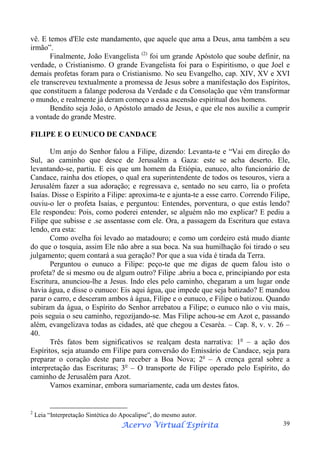 vê. E temos d'Ele este mandamento, que aquele que ama a Deus, ama também a seu
irmão”.
Finalmente, João Evangelista (2) foi um grande Apóstolo que soube definir, na
verdade, o Cristianismo. O grande Evangelista foi para o Espiritismo, o que Joel e
demais profetas foram para o Cristianismo. No seu Evangelho, cap. XIV, XV e XVI
ele transcreveu textualmente a promessa de Jesus sobre a manifestação dos Espíritos,
que constituem a falange poderosa da Verdade e da Consolação que vêm transformar
o mundo, e realmente já deram começo a essa ascensão espiritual dos homens.
Bendito seja João, o Apóstolo amado de Jesus, e que ele nos auxilie a cumprir
a vontade do grande Mestre.
FILIPE E O EUNUCO DE CANDACE
Um anjo do Senhor falou a Filipe, dizendo: Levanta-te e “Vai em direção do
Sul, ao caminho que desce de Jerusalém a Gaza: este se acha deserto. Ele,
levantando-se, partiu. E eis que um homem da Etiópia, eunuco, alto funcionário de
Candace, rainha dos etíopes, o qual era superintendente de todos os tesouros, viera a
Jerusalém fazer a sua adoração; e regressava e, sentado no seu carro, lia o profeta
Isaías. Disse o Espírito a Filipe: aproxima-te e ajunta-te a esse carro. Correndo Filipe,
ouviu-o ler o profeta Isaías, e perguntou: Entendes, porventura, o que estás lendo?
Ele respondeu: Pois, como poderei entender, se alguém não mo explicar? E pediu a
Filipe que subisse e .se assentasse com ele. Ora, a passagem da Escritura que estava
lendo, era esta:
Como ovelha foi levado ao matadouro; e como um cordeiro está mudo diante
do que o tosquia, assim Ele não abre a sua boca. Na sua humilhação foi tirado o seu
julgamento; quem contará a sua geração? Por que a sua vida é tirada da Terra.
Perguntou o eunuco a Filipe: peço-te que me digas de quem falou isto o
profeta? de si mesmo ou de algum outro? Filipe .abriu a boca e, principiando por esta
Escritura, anunciou-lhe a Jesus. Indo eles pelo caminho, chegaram a um lugar onde
havia água, e disse o eunuco: Eis aqui água, que impede que seja batizado? E mandou
parar o carro, e desceram ambos à água, Filipe e o eunuco, e Filipe o batizou. Quando
subiram da água, o Espírito do Senhor arrebatou a Filipe; o eunuco não o viu mais,
pois seguia o seu caminho, regozijando-se. Mas Filipe achou-se em Azot e, passando
além, evangelizava todas as cidades, até que chegou a Cesaréa. – Cap. 8, v. v. 26 –
40.
Três fatos bem significativos se realçam desta narrativa: 1o – a ação dos
Espíritos, seja atuando em Filipe para conversão do Emissário de Candace, seja para
preparar o coração deste para receber a Boa Nova; 2o – A crença geral sobre a
interpretação das Escrituras; 3o – O transporte de Filipe operado pelo Espírito, do
caminho de Jerusalém para Azot.
Vamos examinar, embora sumariamente, cada um destes fatos.

2

Leia “Interpretação Sintética do Apocalipse”, do mesmo autor.

Espírita
Acervo Virtual Espírita

39

 