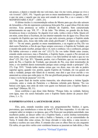 um pouco, e depois o mundo não me verá mais, mas vós me vereis, porque eu vivo e
vós vivereis”. (XIV, 19). “Aquele que tem os meus mandamentos e os guarda, esse é
o que me ama; e aquele que me ama será amado de meu Pai, e eu o amarei e ME
MANIFESTAREI A ELE” – (XIV, 21).
O último trecho é a recomendação solene do Mestre para que eles não saíssem
de Jerusalém, a fim de esperarem a promessa feita pelo Pai, a qual (disse Ele) de mim
ouvistes. Essa promessa se refere à difusão do Espírito, bem caracterizada
primeiramente no cap. VII, 37 – 39 de João: “No último, no grande dia da festa,
levantou-se Jesus e exclamou: Se alguém tiver sede, venha a mim e beba. Quem crê
em mim, como disse a Escritura, do seu interior manarão rios de água viva. Disse isto
a respeito do Espírito que iam receber os que nele cressem, porque o Espírito ainda
não fora dado, pois, Jesus não tinha sido ainda glorificado”, E depois nos capítulos:
XIV — “Se me amais, guardai os meus mandamentos, e eu rogarei ao Pai, Ele vos
dará outro Parácleto, a fim de que fique sempre convosco; o Espírito de Verdade, que
o mundo não pode receber, porque não o vê, nem o conhece; vós o conheceis, porque
Ele habita convosco e estará em vós” (15,17). Eu vos tenho falado estas cousas,
estando ainda convosco; mas o Parácleto, o Espírito Santo, a quem o Pai enviará em
meu nome, esse vos ensinará todas as coisas e vos fará lembrar de tudo o que eu vos
disse” (25, 26). Cap. XV: “Quando, porém, vier o Parácleto, que eu vos enviarei da
parte do Pai, o Espírito da Verdade, que procede do Pai, esse dará testemunho de
mim; e vós também dareis testemunho porque estais comigo desde o princípio” (26,
27). Cap. XVI: “Ainda tenho muitas coisas que vos dizer, mas vós não as podeis
suportar agora; quando vier, porém, aquele Espírito de Verdade, ele vos guiará em
toda a verdade; porque não falará de si mesmo, mas dirá o que tiver ouvido e vos
anunciará as coisas que estão para vir. Ele me glorificará porque há de receber do que
é meu e vo-lo há de anunciar” (12-14).
Na parte final do trecho acima transcrito, nós observamos a íntima ligação
existente, entre a vinda do Parácleto e o Batismo referido pelo Batista: “Eu vos
batizei com água, mas atrás de mim vem quem vos batizará com o Espírito Santo e
com fogo” (Mateus, III, 11).
Jesus confirma o que disse João Batista: “Porque João, na verdade, batizou
com água, mas vós sereis batizados com o Espírito Santo dentro de poucos dias”
(Atos, 1, v. 5).
O ESPIRITO SANTO E A ASCENSÃO DE JESUS
Eles, pois, estando reunidos outra vez, perguntaram-lhe: Senhor, é agora,
porventura, que restabeleces o reino de Israel? E Ele lhes respondeu: A vós não vos
compete saber os tempos e as épocas, que o Pai fixou por sua própria autoridade; mas
recebereis poder, ao descer sobre vós o Espírito Santo, e sereis minhas testemunhas
tanto em Jerusalém, como em toda a Judéia e Samaria, e até as extremidades da
Terra, E tendo dito estas coisas, foi Jesus elevado à vista deles, e uma nuvem o
recebeu e ocultou aos seus olhos. E estando eles com os olhos fitos no céu enquanto
Ele subia, eis que dois varões com vestiduras brancas se puseram ao lado deles, e lhes
Espírita
Acervo Virtual Espírita

4

 