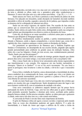 pararam, emudecidos, ouvindo sim a voz, mas sem ver a ninguém. Levantou-se Saulo
da terra e, abrindo os olhos, nada viu; e guiando-o pela mão, conduziram-no a
Damasco. E esteve três dias sem ver e não comeu nem bebeu. – Cap. IX, v. v. 1–9.
Saulo nasceu em Tarso, na Cilícia e pertencia a uma família de judeus da seita
farisaica. Foi educado em Jerusalém, sendo discípulo de Gamaliel, havendo também
aprendido o ofício de tecelão, segundo o preceito da lei judaica, que impunha a todos
os doutores da lei a obrigação de saberem um ofício.
Saulo era um moço vigoroso, de espírito forte. Por ocasião da luta entre os
judeus que se conservavam fiéis aos preceitos do sacerdotalismo e os primitivos
cristãos, Saulo entrou em ação forte contra estes, distinguindo-se pela sua coragem e
papel saliente que desempenhava na ofensiva contra os discípulos de Jesus.
Certo dia, ele dirigiu-se ao sumo sacerdote e solicitou cartas para os padres de
Damasco que dirigiam as Sinagogas (Igrejas).
O pontífice imediatamente acedeu ao pedido, e partiu instantaneamente em
direção a Damasco, unido a alguns companheiros, o jovem doutor que, como diz o
capítulo dos Atos, respirava ameaças e morte contra os discípulos do Senhor.
Foi justamente ao aproximar-se de Damasco que o Sublime Espírito que
fundara o Cristianismo, no desempenho de sua excelsa missão, julgando apta aquela
grande personalidade para colaborar na grande causa da redenção humana, vibra
sobre ela a sua luz fulgente e brada em tom severo, mas verdadeiramente paternal:
“Saulo, Saulo, por que me persegues?”.
Este apelo penetrou súbito no coração do inimigo gratuito daquele que dentre
poucos dias seria o seu maior amigo, o seu maior protetor e até a sua própria vida!
Mas o moço Saulo não se deixou levar unicamente pelas ânsias regeneradoras
que transformavam o seu coração. Ele ergueu-se em sua lucidez racionalista, e
retorquiu: “Quem és tu Senhor?” A voz se fez ouvir novamente: “Eu sou Jesus a
quem tu persegues; mas levanta-te e entra na cidade, e dir-te-ão o que é necessário
fazer” .
Estava feito o trabalho do Espírito; estava demonstrada a imortalidade da alma;
estava estabeleci da a comunicação de Jesus, com aquele que viria a ser dentro em
pouco o seu grande intermediário, para levar a gentios e a judeus a Nova Fé, que os
viria libertar do cativeiro sacerdotal.
Já não era mais Saulo que vivia; não era o terrível perseguidor dos cristãos que
andava no encalço dos que evangelizavam. Saulo desaparecera para dar lugar a um
novo homem vestido da fé, com as armaduras da caridade e do amor,
Uma nova consciência se elaborava naquele homem que há pouco havia
participado da morte de Estêvão. Cego, sem luz nos olhos para se guiar a Damasco
onde pretendia acumular façanhas e dominar pelo terror, acolitado pelos padres
daquela famosa cidade, foi-lhe preciso estender, súplice, as mãos para que o guiassem
à cidade, onde esteve três dias sem ver, e não comeu nem bebeu.
A conversão de Paulo é um dos fatos mais importantes da história.
O grito de Damasco reboa até agora a nossos ouvidos e repercute pelo mundo
todo. Nem as vozes dos dissidentes puderam até agora abafá-lo. É o grito da
Imortalidade, é o brado do Amor que ergue o edifício da Fé sobre a rocha da
Espírita
Acervo Virtual Espírita

42

 