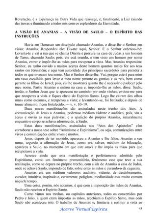 Revelação, é a Esperança na Outra Vida que ressurge, é, finalmente, a Luz raiando
das trevas e iluminando a todos nós com os esplendores da Eternidade.
A VISÃO DE ANANIAS – A VISÃO DE SAULO – O ESPÍRITO DAS
INSTRUÇÕES
Havia em Damasco um discípulo chamado Ananías, e disse-lhe o Senhor em
visão: Ananías. Respondeu ele: Eis-me aqui, Senhor. E o Senhor ordenou-lhe:
Levanta-te e vai à rua que se chama Direita e procura na casa de Judas a um homem
de Tarso, chamado Saulo; pois, ele está orando, e tem visto um homem por nome
Ananías, entrar e impôr-lhe as mãos para recuperar a vista. Mas Ananías respondeu:
Senhor, eu tenho ouvido a muitos acerca deste homem quantos males fez aos teus
santos em Jerusalém; e aqui tem autoridade dos principais sacerdotes para prender a
todos os que invocam teu nome. Mas o Senhor disse-lhe: Vai, porque este é para mim
um vaso escolhido para levar o meu nome perante os gentios e os reis, bem como
perante os filhos de Israel; pois, eu lhe mostrarei quanto lhe é necessário padecer pelo
meu nome. Partiu Ananías e entrou na casa e, impondo-lhe as mãos, disse: Saulo,
irmão, o Senhor Jesus que te apareceu no caminho por onde vinhas, enviou-me para
que recuperes a vista e fiques cheio do Espírito Santo. Logo lhe caíram dos olhos
umas como escamas, e recuperou a vista; e levantando-se, foi batizado; e depois de
tomar alimento, ficou fortalecido. — v. v. 10–19.
Duas novas manifestações são assinaladas neste trecho dos Atos. A
comunicação de Jesus a Ananías, poderoso médium vidente e auditivo, pois, viu a
Jesus e ouviu as suas palavras; e a aparição do próprio Ananías, naturalmente
enquanto o corpo se achava adormecido, a Saulo.
Estas duas manifestações, assinaladas nos “Atos dos Apóstolos” vêm
corroborar a nossa tese sobre “Animismo e Espiritismo”, ou seja, comunicações entre
vivos e comunicações entre vivos e mortos.
Jesus, depois de ter morrido, apareceu a Ananías e lhe falou; Ananías a seu
turno, segundo a afirmação de Jesus, como era, talvez, médium de bilocação,
apareceu a Saulo, no momento em que este orava e lhe impôs as mãos para que
recuperasse a vista.
Acresce ainda que esta manifestação é perfeitamente admitida pelo
Espiritismo, como um fenômeno premonitório, fenômeno esse que teve a sua
realização, como se depara no próprio trecho, com a ida de Ananías à casa de Judas,
onde se achava Saulo, impondo de fato, sobre estes as mãos e curando-o da cegueira.
Ananías era um médium valoroso: auditivo, vidente, de desdobramento,
curador, intuitivo, inspirado e, certamente, poliglota, mediunidade esta muito comum
naquele tempo.
Uma coisa, porém, nós notamos, é que com a imposição das mãos de Ananías,
Saulo não recebeu o Espírito Santo.
Como vimos nos trechos, ou capítulos anteriores, todos os convertidos por
Pedro e João, a quem eram impostas as mãos, recebiam o Espírito Santo, mas com
Saulo não aconteceu isto. O trabalho de Ananías se limitaria a restituir a vista ao
Espírita
Acervo Virtual Espírita

43

 