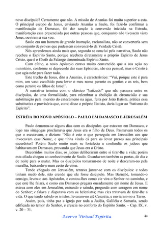 novo discípulo? Certamente que não. A missão de Ananías foi muito superior a esta.
O principal escopo de Jesus, enviando Ananías a Saulo, foi fazê-lo confirmar a
manifestação de Damasco, foi dar sanção à conversão iniciada na Estrada,
manifestação essa presenciada por outras pessoas que, conquanto não tivessem visto
Jesus, ouviram a sua voz.
Saulo era um homem de grande instrução, racionalista, não se converteria sem
um conjunto de provas que pudessem convencê-lo da Verdade Cristã.
Nós aprendemos ainda mais que, segundo se conclui pela narrativa, Saulo não
recebeu o Espírito Santo, porque recebera diretamente o próprio Espírito de Jesus
Cristo, que é o Chefe da Falange denominada Espírito Santo.
Com efeito, o novo Apóstolo estava muito convencido que a sua ação no
ministério, conforme se depreende das suas Epístolas, não era pessoal, mas o Cristo é
que agia nele para fazer tudo.
Este trecho de Jesus, dito a Ananías, é característico: “Vai, porque este é para
mim, um vaso escolhido para levar o meu nome perante os gentios e os reis, bem
como perante os filhos de Israel”.
A narrativa termina com o clássico “batizado” que não passava entre os
discípulos, de uma formalidade, para relembrar a abolição da circuncisão e sua
substituição pela imersão do catecúmeno na água, feita por João Batista, prática essa
substitutiva e provisória que, como disse o próprio Batista, daria lugar ao “batismo do
Espírito”.
ESTRÉIA DO NOVO APÓSTOLO – PAULO EM DAMASCO E JERUSALÉM
Paulo demorou-se alguns dias com os discípulos que estavam em Damasco, e
logo nas sinagogas proclamava que Jesus era o filho de Deus. Pasmavam todos os
que o escutavam, e diziam: “Não é este o que perseguia em Jerusalém aos que
invocavam esse Nome, e que tinha vindo cá para os levar presos aos principais
sacerdotes? Porém Saulo muito mais se fortalecia e confundia os judeus que
habitavam em Damasco, provando que Jesus era o Cristo.
Decorridos muitos dias, os judeus deliberaram entre si tirar-lhe a vida; porém
esta cilada chegou ao conhecimento de Saulo. Guardavam também as portas, de dia e
de noite para o matar. Mas os discípulos tomaram-no de noite e desceram-no pela
muralha, baixando-o num cesto de vime.
Tendo chegado em Jerusalém, tentava juntar-se com os discípulos: e todos
tinham medo dele, não crendo que ele fosse discípulo. Mas Barnabé, tomando-o
consigo, levou-o aos Apóstolos, e contou-lhes como ele vira o Senhor no caminho, e
que este lhe falara, e como em Damasco pregara ousadamente em nome de Jesus. E
estava com eles em Jerusalém, entrando e saindo, pregando com coragem em nome
do Senhor; e falava e disputava com os helenistas; mas eles tratavam de tirar-lhe a
vida. O que tendo sabido os irmãos, levaram-no até Cesaréia, e enviaram-no a Tarso.
Assim, pois, tinha paz a igreja por toda a Judéia, Galiléia e Samaria, sendo
edificada no temor do Senhor, e crescia no conforto do Espírito Santo. – Cap. IX, v.
v. 20 – 31.
Espírita
Acervo Virtual Espírita

44

 