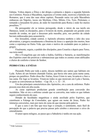 Gálatas. Voltou depois a Éfeso e daí dirigiu a primeira e depois a segunda Epístola
aos Corintios. Passou à Macedônia, regressou a Corinto onde, escreveu a Epístola aos
Romanos, que é uma das suas obras capitais. Passando outra vez pela Macedônia
embarcou em Nápoles, tocou em Mytilene, Chio, Mileto, Cós, Tyro, Ptolemais; e
tornando a Jerusalém foi preso, de onde foi transferido para Roma e onde fez muitos
prosélitos. (3)
De perseguidor ele se tornou perseguido, desde o início da sua tarefa em
Damasco, tendo os discípulos, para o livrarem da morte, preparado um grande cesto
munido de cordas, no qual o desceram pela muralha, pois, nos portões da cidade
haviam emboscadas para assassiná-lo.
Em Jerusalém, cidade central, o Apóstolo afrontou também o ódio dos seus
adversários, e pregava ousadamente a Doutrina de Jesus e a aparição dos mortos, bem
como a esperança na Outra Vida, que eram o motivo de escândalo para os judeus e
gregos.
Finalmente, seguiu, a pedido dos discípulos, para Cesaréia e depois para Tarso,
sua terra natal.
Diz o Evangelista que em toda a Judéia, Galiléia e Samaria, as manifestações
dos Espíritos eram tão positivas e substanciosas que todos os crentes eram edificados
e cheios de conforto e temor do Senhor.
PEDRO CURA A ENÉIAS
Passando Pedro por toda a parte, desceu também aos santos que habitam em
Lyda. Achou ali um homem chamado Enéias, que havia oito anos jazia numa cama,
porque era paralítico. Pedro disse-lhe: Enéias, Jesus Cristo te sara; levanta-te e faze a
tua cama. Ele logo se levantou. Viram-no todos os que moravam em Lyda e Sarona,
os quais se converteram ao Senhor. – Cap. IX, v. v. 32 – 35.
Um dos principais característicos dos Apóstolos, era a cura de enfermos. Pedro
possuía esse dom em alta escala.
As curas espirituais produziam grande contribuição para conversão dos
incrédulos. Não só era o enfermo curado que se convertia, mas todos os que tinham
seguro conhecimento do caso.
Dotado de faculdades magnéticas e ainda auxiliado pelos Espíritos, que
constituem a Falange do Consolador, que agiam em nome de Jesus, Pedro fez
inúmeras conversões, mais por meio de curas do que mesmo pela palavra.
É que a cura é um fato que toca logo o coração, o sentimento, mais fácil de
percepção do que a palavra que precisa passar pelo cérebro e atravessar o crivo do
entendimento.
O amor opera milagres, ao passo que a Sabedoria é tardia em sua ação.

3

Vide Larousse.

Espírita
Acervo Virtual Espírita

46

 