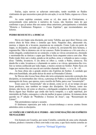Enéias, cujos nervos se achavam entrevados, tendo recebido os fluídos
vitalizantes de que necessitava para pô-los em ação, à voz de Pedro, ergueu-se e ficou
são.
As curas espíritas constam, como se vê, dos anais do Cristianismo, e
acrescentando estas palavras à narrativa de Lucas, não fazemos mais do que
confirmar o que já temos dito em outras obras anteriores, principalmente a intitulada
“Histeria e Fenômenos Psíquicos — Curas Espíritas”, que recomendamos aos
leitores.
PEDRO RESSUSCITA A DORCAS
Havia em Joppe uma discípula, por nome Tabitha, que quer dizer Dorcas; esta
estava cheia de boas obras e esmolas que fazia. Naqueles dias, adoecendo ela,
morreu; e depois de a levarem, puseram-na no cenáculo. Como Lyda era perto de
Joppe, os discípulos, ouvindo que Pedro se achava lá, enviaram-lhe dois homens, e
rogaram-lhe: Não te demores em vir ter conosco. Pedro levantou-se e foi com eles; e
tendo chegado, conduziram-no ao cenáculo; e todas as viúvas cercaram-no, chorando
e mostrando-lhe as túnicas e capas que Dorcas fazia enquanto estava com elas. Mas
Pedro tendo feito sair a todos, pondo-se de joelhos, orou; e voltando-se para o corpo,
disse: Tabitha, levanta-te. E ela abriu os olhos e, vendo a Pedro, sentou-se. Ele
dando-lhe a mão, levantou-a; e chamando os santos e as viúvas, apresentou-lha viva.
Isto se tornou conhecido por toda Joppe, e muitos creram no Senhor. Pedro ficou em
Joppe por muitos dias em casa de um curtidor chamado Simão. — v. v. 36 – 43.
As boas obras são o grande atrativo dos Espíritos do Senhor. A caridade que
obra com humildade, não pode deixar de atrair as Potestades Celestes.
Se Dorcas não tivesse boas obras não teria certamente merecido a proteção dos
discípulos, os testemunhos das viúvas, a presença de Pedra e a assistência do Espírito
mensageiro de Jesus, que operou, com o auxílio de Pedra, para a sua “ressurreição”.
Esses casos de “ressurreição” não se deram, como se vê, só no tempo em que
Jesus predicava, mas também no tempo dos discípulos. Em Dorcas, como nos
demais, não havia, tal como se observa, a desligação completa do Espírito do corpo.
Havia algum laço fluídico que ainda não havia rompido, e a ação espiritual, por
intermédio de Pedro, conseguiu a volta da mulher já quase exânime. Já tratamos desta
questão na 3a edição de “Parábolas e Ensinos de Jesus”, cap. “Ressurreição de
Lázaro”.
Não pretendemos repisar o assunto.
O fenômeno repercutiu por toda a circunvizinhança e novos crentes foram
admitidos entre os discípulos.
AS VISÕES DE CORNÉLIO E PEDRO – RECOMENDAÇÕES DO ESPÍRITO
MENSAGEIRO
Um homem em Cesaréia, por nome Cornélio, centurião de uma corte chamada
italiana, piedoso e temente a Deus com toda a sua casa, e que fazia muitas esmolas ao
Espírita
Acervo Virtual Espírita

47

 